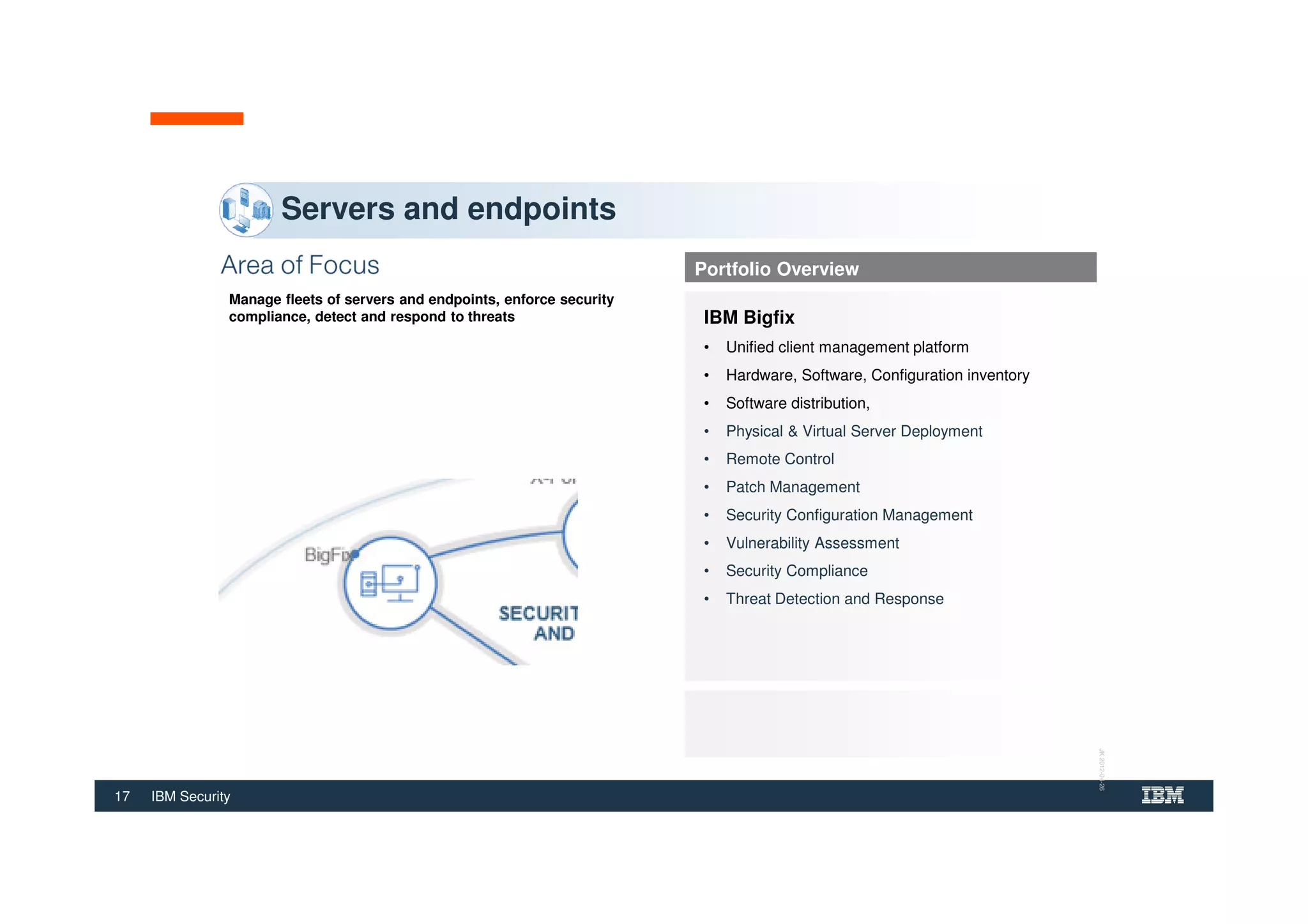 17 IBM Security
Manage fleets of servers and endpoints, enforce security
compliance, detect and respond to threats
Servers and endpoints
Portfolio Overview
IBM Bigfix
• Unified client management platform
• Hardware, Software, Configuration inventory
• Software distribution,
• Physical & Virtual Server Deployment
• Remote Control
• Patch Management
• Security Configuration Management
• Vulnerability Assessment
• Security Compliance
• Threat Detection and Response
JK2012-04-26
 