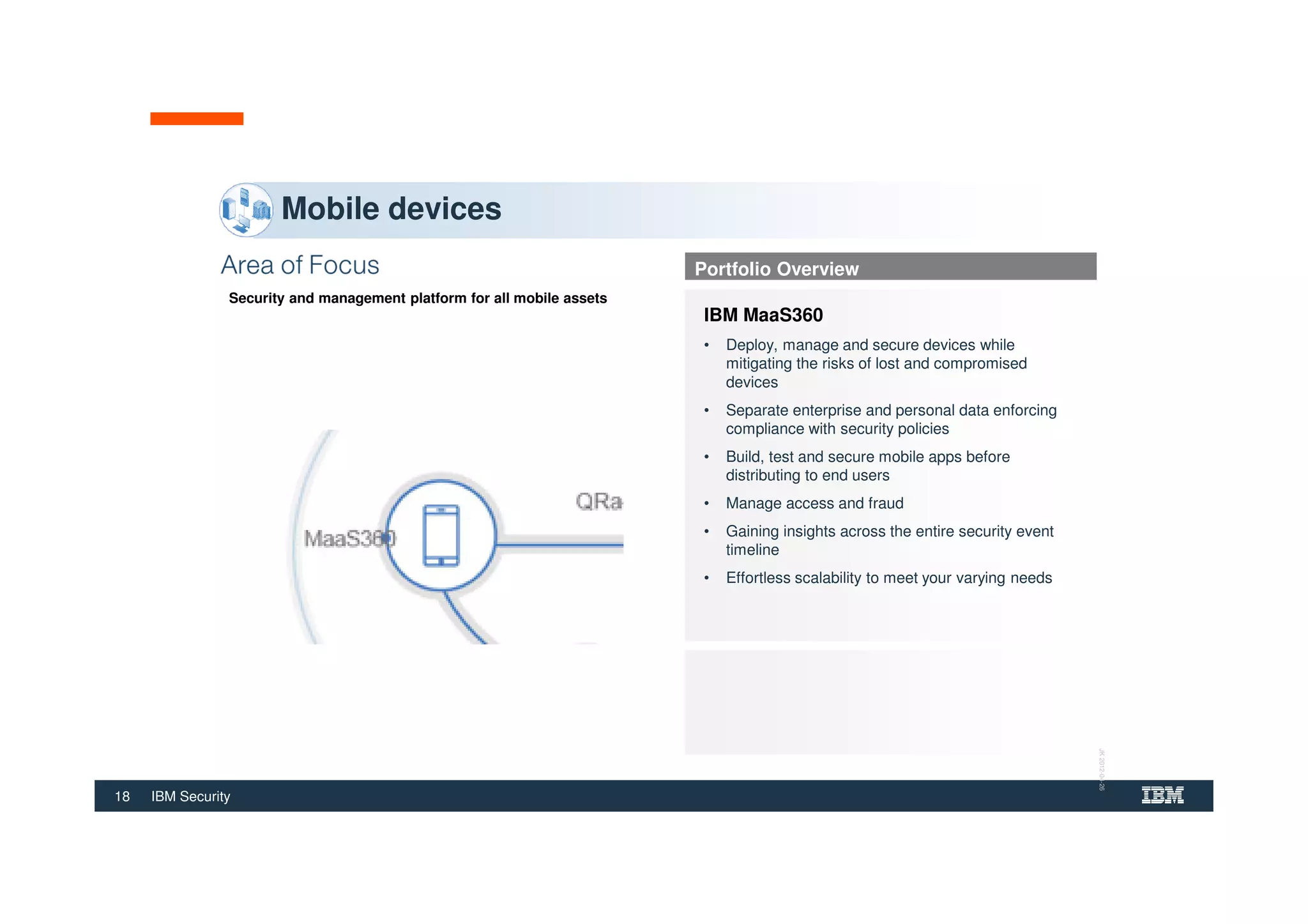 18 IBM Security
Security and management platform for all mobile assets
Mobile devices
Portfolio Overview
IBM MaaS360
• Deploy, manage and secure devices while
mitigating the risks of lost and compromised
devices
• Separate enterprise and personal data enforcing
compliance with security policies
• Build, test and secure mobile apps before
distributing to end users
• Manage access and fraud
• Gaining insights across the entire security event
timeline
• Effortless scalability to meet your varying needs
JK2012-04-26
 