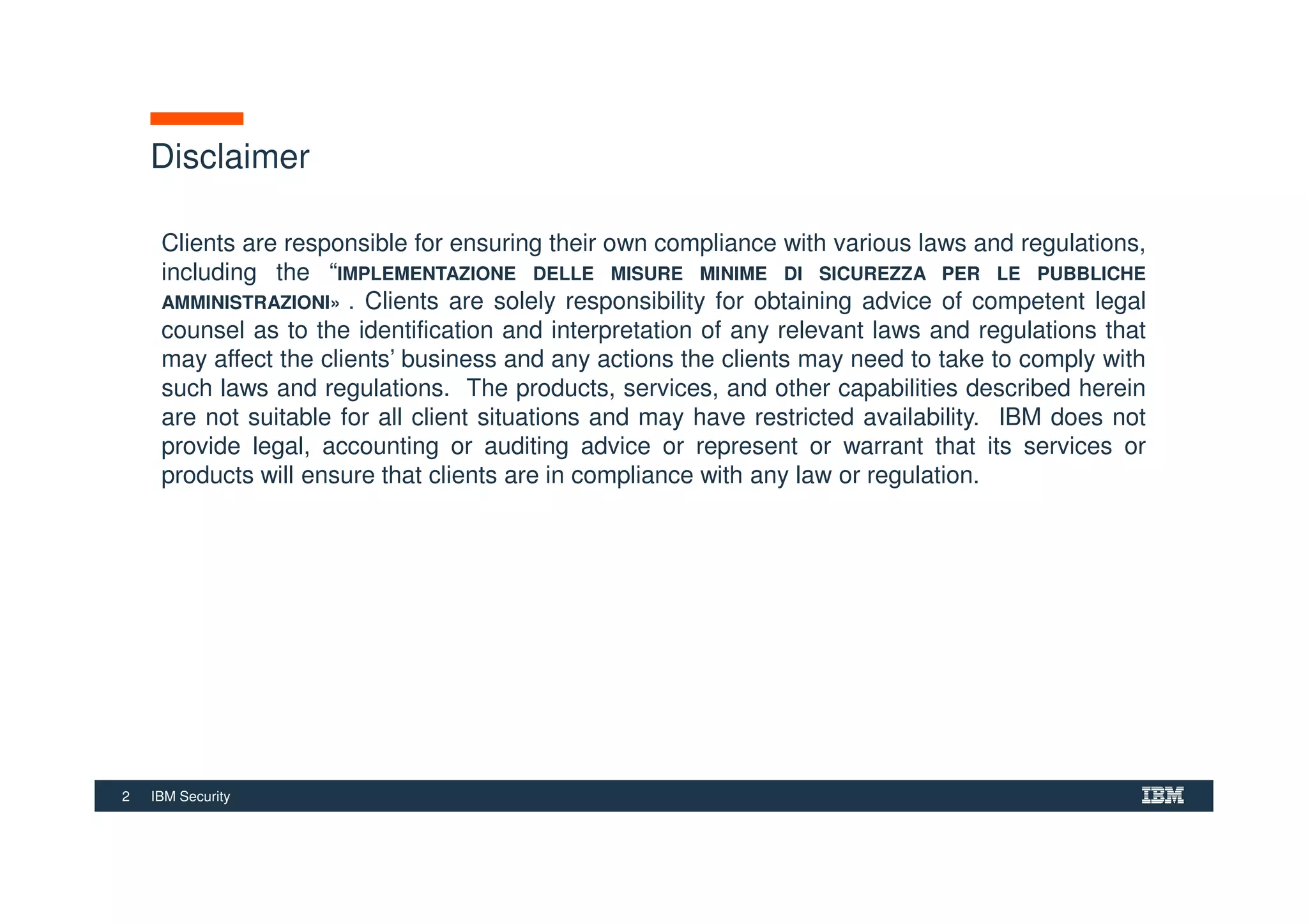 2 IBM Security
Disclaimer
Clients are responsible for ensuring their own compliance with various laws and regulations,
including the “IMPLEMENTAZIONE DELLE MISURE MINIME DI SICUREZZA PER LE PUBBLICHE
AMMINISTRAZIONI» . Clients are solely responsibility for obtaining advice of competent legal
counsel as to the identification and interpretation of any relevant laws and regulations that
may affect the clients’ business and any actions the clients may need to take to comply with
such laws and regulations. The products, services, and other capabilities described herein
are not suitable for all client situations and may have restricted availability. IBM does not
provide legal, accounting or auditing advice or represent or warrant that its services or
products will ensure that clients are in compliance with any law or regulation.
 