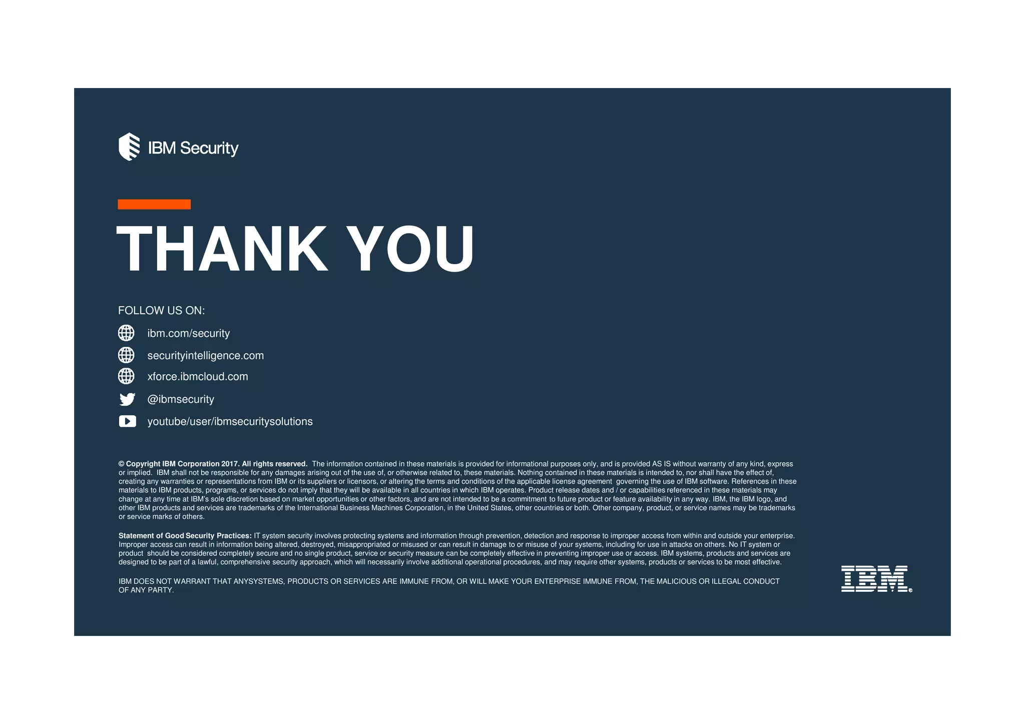 ibm.com/security
securityintelligence.com
xforce.ibmcloud.com
@ibmsecurity
youtube/user/ibmsecuritysolutions
© Copyright IBM Corporation 2017. All rights reserved. The information contained in these materials is provided for informational purposes only, and is provided AS IS without warranty of any kind, express
or implied. IBM shall not be responsible for any damages arising out of the use of, or otherwise related to, these materials. Nothing contained in these materials is intended to, nor shall have the effect of,
creating any warranties or representations from IBM or its suppliers or licensors, or altering the terms and conditions of the applicable license agreement governing the use of IBM software. References in these
materials to IBM products, programs, or services do not imply that they will be available in all countries in which IBM operates. Product release dates and / or capabilities referenced in these materials may
change at any time at IBM’s sole discretion based on market opportunities or other factors, and are not intended to be a commitment to future product or feature availability in any way. IBM, the IBM logo, and
other IBM products and services are trademarks of the International Business Machines Corporation, in the United States, other countries or both. Other company, product, or service names may be trademarks
or service marks of others.
Statement of Good Security Practices: IT system security involves protecting systems and information through prevention, detection and response to improper access from within and outside your enterprise.
Improper access can result in information being altered, destroyed, misappropriated or misused or can result in damage to or misuse of your systems, including for use in attacks on others. No IT system or
product should be considered completely secure and no single product, service or security measure can be completely effective in preventing improper use or access. IBM systems, products and services are
designed to be part of a lawful, comprehensive security approach, which will necessarily involve additional operational procedures, and may require other systems, products or services to be most effective.
IBM DOES NOT WARRANT THAT ANYSYSTEMS, PRODUCTS OR SERVICES ARE IMMUNE FROM, OR WILL MAKE YOUR ENTERPRISE IMMUNE FROM, THE MALICIOUS OR ILLEGAL CONDUCT
OF ANY PARTY.
FOLLOW US ON:
THANK YOU
 