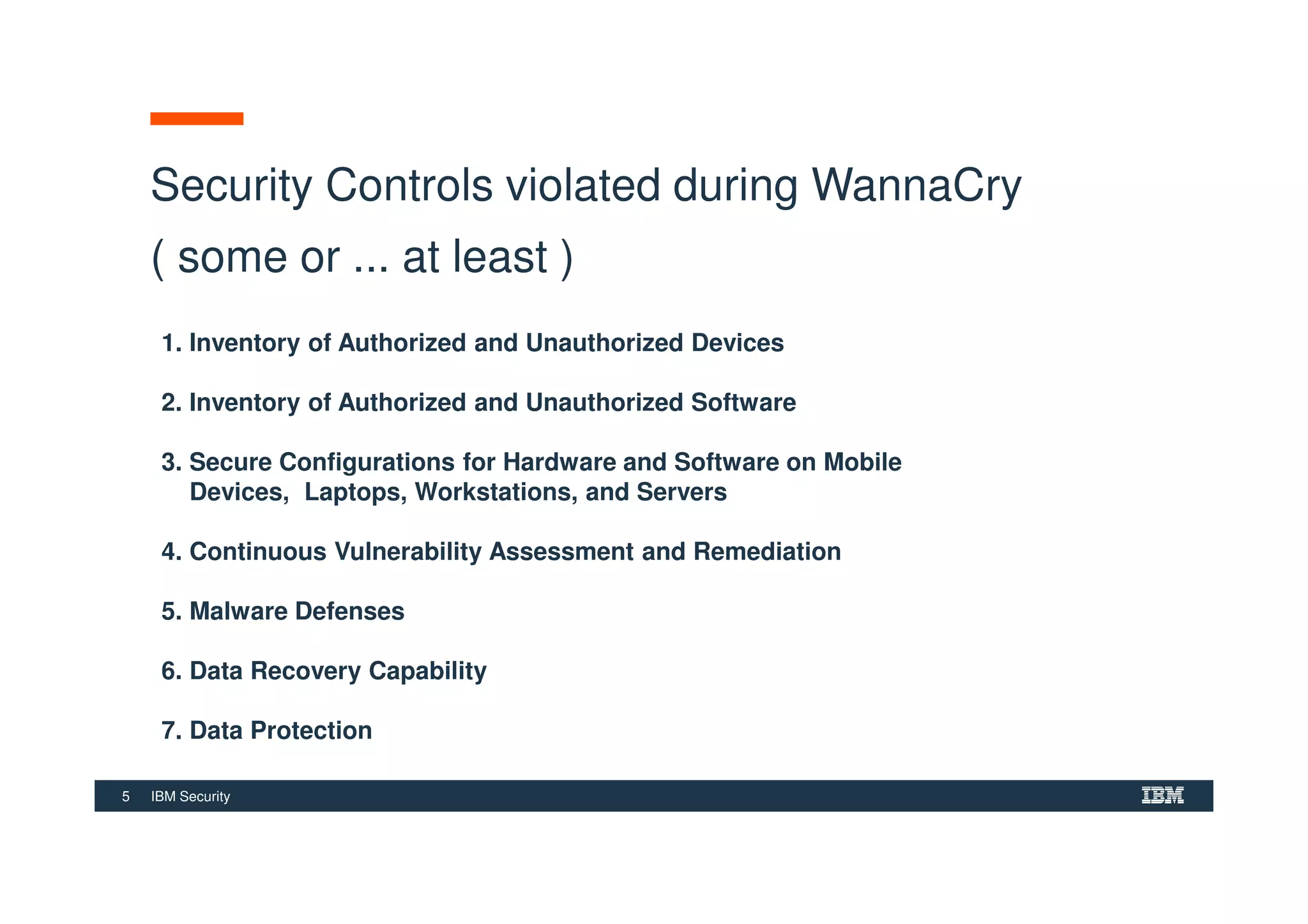 5 IBM Security
Security Controls violated during WannaCry
( some or ... at least )
1. Inventory of Authorized and Unauthorized Devices
2. Inventory of Authorized and Unauthorized Software
3. Secure Configurations for Hardware and Software on Mobile
Devices, Laptops, Workstations, and Servers
4. Continuous Vulnerability Assessment and Remediation
5. Malware Defenses
6. Data Recovery Capability
7. Data Protection
 