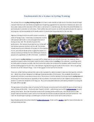 Fundamentals for a trainee in Cycling Training
The primary focus in a cycling training program is to have a well charted out plan since it has been found through
research that the much cherished accomplishment of getting upgraded to the next level is feasible only when one
has a plan ready and the execution of the same is carried out in a seamless way. But there should be flexibility in a
particular plan's execution on some days. There will be days and sessions on which any particular plan for rigorous
training may not be acceptable to the bodily system. It should then be postponed for the next day.
Rigorous training should come with certain occasions or
stints of having it easy. Tremendous acceleration must be
interspersed with brief or a bit prolonged instances of
having an easy ride. This actually improves the
performance. The trainee should also be true to himself. He
can deceive everyone else but not the self. The trainee
should never be just a follower of his peers in the schedule.
It is he, who should decide when to apply the brakes in a
session and not just follow the herd. Otherwise the basic
purpose of up gradation of self in the trade - is defeated.
A catch word in cycling training is to compel self for doing what he sort of hates the most. For instance, there
would be occasions when the trainee needs to climb a steep incline by cycling in the schedule - something which
he really wants to bypass normally. But the true test lies where he inculcates the discipline within himself to just
do that climbing against his will. This is the hallmark of great training and loyalty to the trainer. This is for getting
toned to do all the relevant things -- even if that appears to be hard for the trainee.
There are certain training workouts like rides as for example the cadence added to exercises like log mile, intervals,
etc. - Which has all been designed to challenge the physical ability of the trainee. The candidate should be ever
prepared for all these successes and even more. These prove to be the catalysts for sharpening the cycling tips and
enhancing the inbuilt endurance capability of the incumbent. The trainee learns to be a fighter and would be in a
position to overcome obstacles in the long run. Thus, every stipulated exercise and training discipline is to be gone
through without grudge.
The gymnasium should be a place of worship for the trainee concerned and he should hit the gyms at least twice a
week. Among all the drills -- he should never forget to stretch - while being in pursuit for cycling training, to avert
aching of the backs. The brain should be conducive for thinking positive all the way. One should mind to take
proper food and nutrition as well. Last but not the least the trainee should permanently love the Velodrome - the
road. He should regard cycling as something he is fond of to do-not as some work under pressure.
David Heatley writer this article behalf of cycling-inform.com. Check out his google+ page for more information on
cycling training and tips.
 