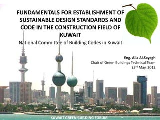 FUNDAMENTALS FOR ESTABLISHMENT OF
                    `
 SUSTAINABLE DESIGN STANDARDS AND
 CODE IN THE CONSTRUCTION FIELD OF
              KUWAIT
National Committee of Building Codes in Kuwait

                                                      Eng. Alia Al.Sayegh
                                 Chair of Green Buildings Technical Team
                                                          23rd May, 2012




              KUWAIT GREEN BUILDING FORUM
 