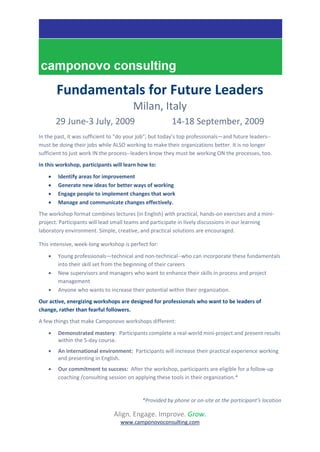 Fundamentals for Future Leaders
                                        Milan, Italy
        29 June-3 July, 2009                            14-18 September, 2009
In the past, it was sufficient to “do your job”; but today’s top professionals—and future leaders--
must be doing their jobs while ALSO working to make their organizations better. It is no longer
sufficient to just work IN the process--leaders know they must be working ON the processes, too.
In this workshop, participants will learn how to:
       Identify areas for improvement
       Generate new ideas for better ways of working
       Engage people to implement changes that work
       Manage and communicate changes effectively.
The workshop format combines lectures (in English) with practical, hands-on exercises and a mini-
project. Participants will lead small teams and participate in lively discussions in our learning
laboratory environment. Simple, creative, and practical solutions are encouraged.

This intensive, week-long workshop is perfect for:

       Young professionals—technical and non-technical--who can incorporate these fundamentals
        into their skill set from the beginning of their careers
       New supervisors and managers who want to enhance their skills in process and project
        management
       Anyone who wants to increase their potential within their organization.
Our active, energizing workshops are designed for professionals who want to be leaders of
change, rather than fearful followers.
A few things that make Camponovo workshops different:
       Demonstrated mastery: Participants complete a real-world mini-project and present results
        within the 5-day course.
       An international environment: Participants will increase their practical experience working
        and presenting in English.
       Our commitment to success: After the workshop, participants are eligible for a follow-up
        coaching /consulting session on applying these tools in their organization.*


                                           *Provided by phone or on-site at the participant’s location

                               Align. Engage. Improve. Grow.
                                  www.camponovoconsulting.com
 