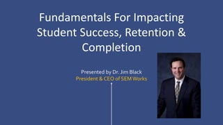 Presented by Dr. Jim Black
President & CEO of SEMWorks
Fundamentals For Impacting
Student Success, Retention &
Completion
 