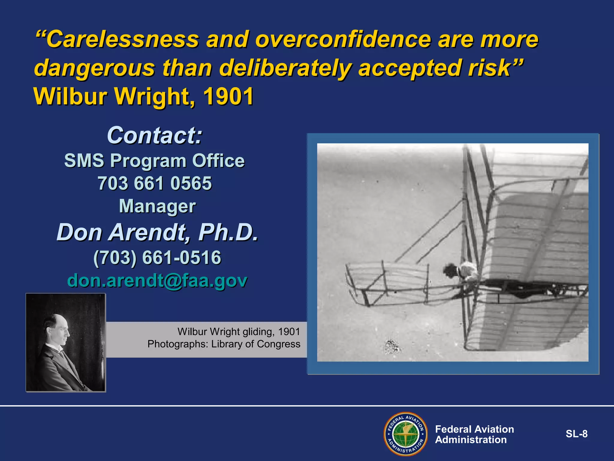 “Carelessness and overconfidence are more
dangerous than deliberately accepted risk”
Wilbur Wright, 1901
Contact:
SMS Program Office
703 661 0565
Manager

Don Arendt, Ph.D.
(703) 661-0516
don.arendt@faa.gov
Wilbur Wright gliding, 1901
Photographs: Library of Congress

Federal Aviation
Administration

SL-8

 