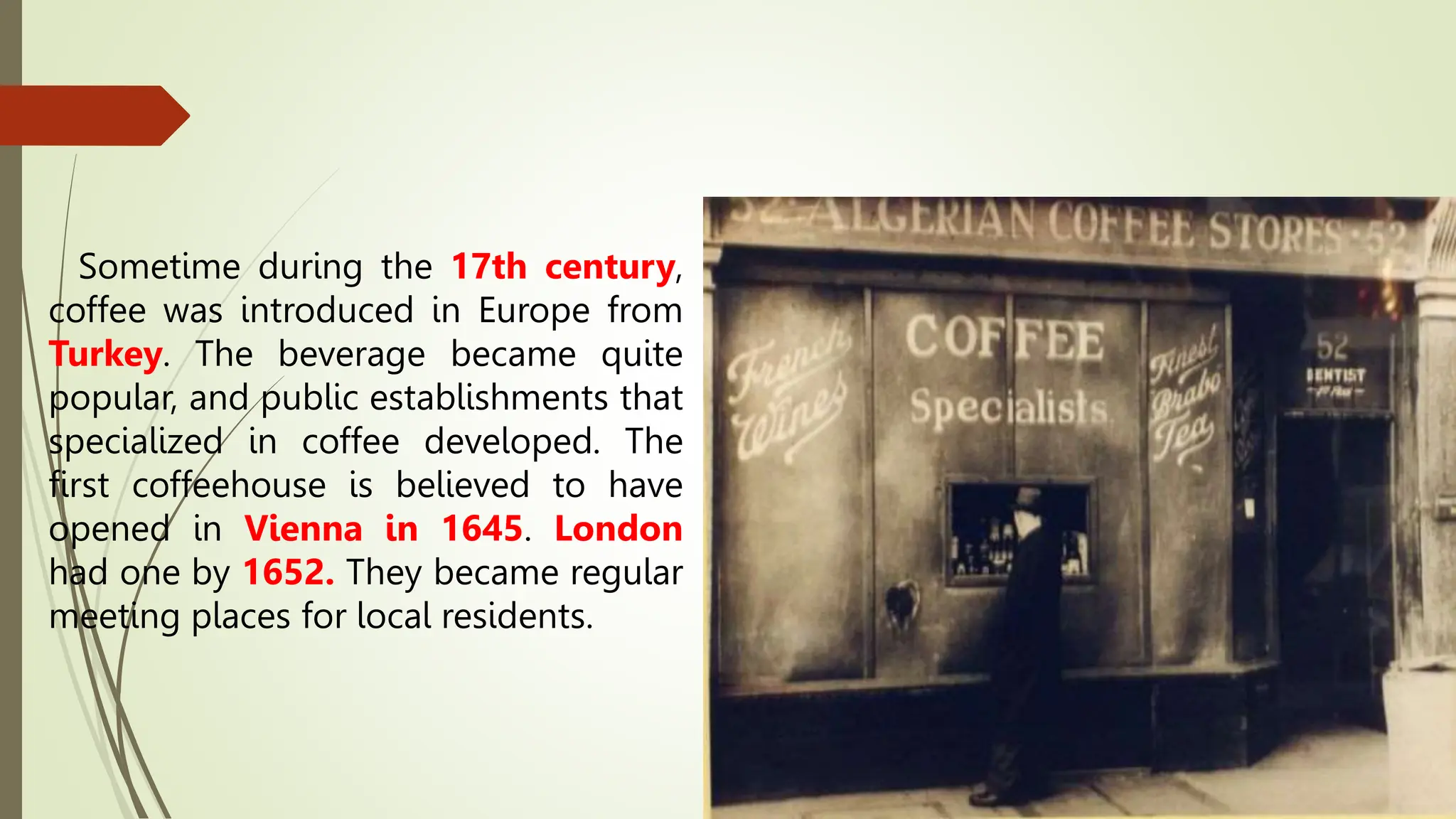 Sometime during the 17th century,
coffee was introduced in Europe from
Turkey. The beverage became quite
popular, and public establishments that
specialized in coffee developed. The
first coffeehouse is believed to have
opened in Vienna in 1645. London
had one by 1652. They became regular
meeting places for local residents.
 