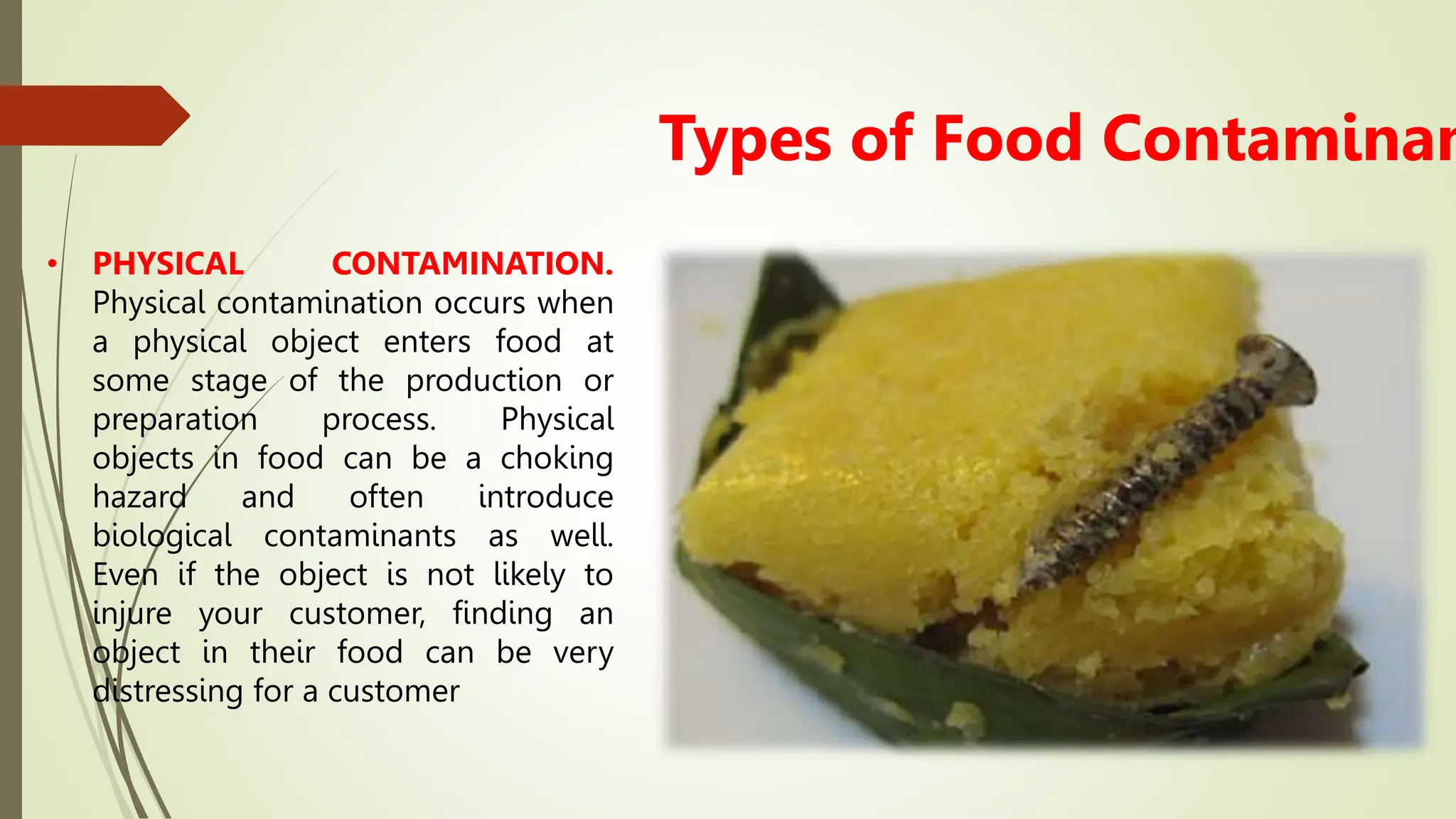 • PHYSICAL CONTAMINATION.
Physical contamination occurs when
a physical object enters food at
some stage of the production or
preparation process. Physical
objects in food can be a choking
hazard and often introduce
biological contaminants as well.
Even if the object is not likely to
injure your customer, finding an
object in their food can be very
distressing for a customer
Types of Food Contaminan
 