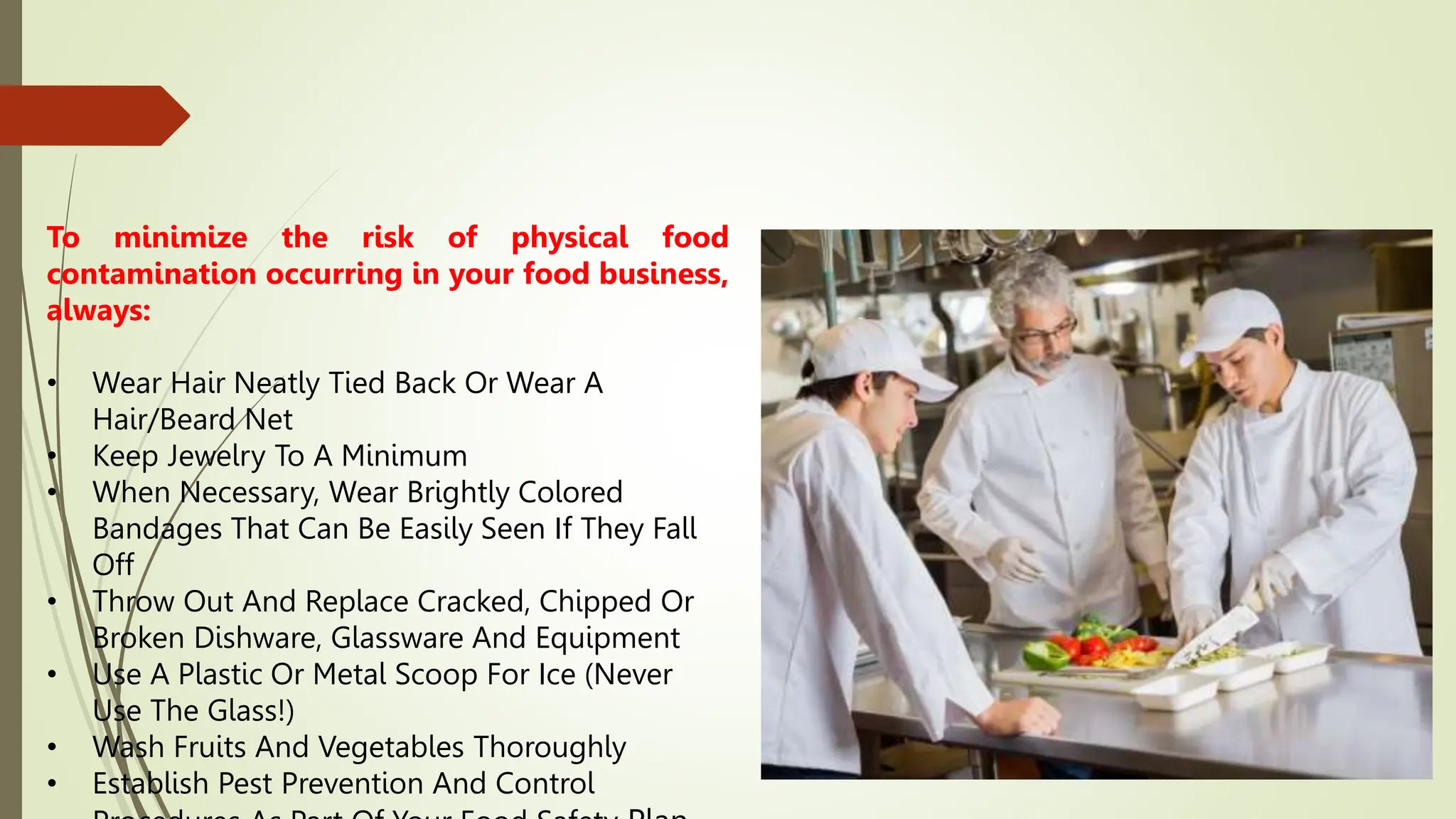 To minimize the risk of physical food
contamination occurring in your food business,
always:
• Wear Hair Neatly Tied Back Or Wear A
Hair/Beard Net
• Keep Jewelry To A Minimum
• When Necessary, Wear Brightly Colored
Bandages That Can Be Easily Seen If They Fall
Off
• Throw Out And Replace Cracked, Chipped Or
Broken Dishware, Glassware And Equipment
• Use A Plastic Or Metal Scoop For Ice (Never
Use The Glass!)
• Wash Fruits And Vegetables Thoroughly
• Establish Pest Prevention And Control
 