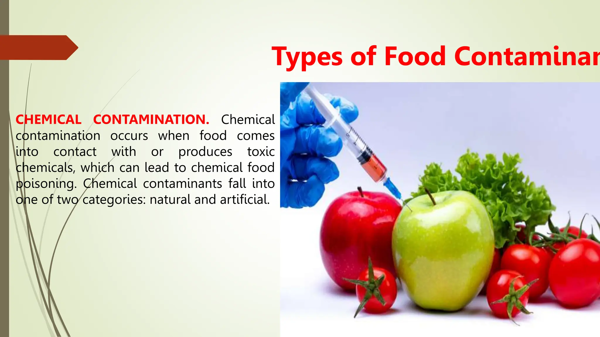 Types of Food Contaminan
CHEMICAL CONTAMINATION. Chemical
contamination occurs when food comes
into contact with or produces toxic
chemicals, which can lead to chemical food
poisoning. Chemical contaminants fall into
one of two categories: natural and artificial.
 