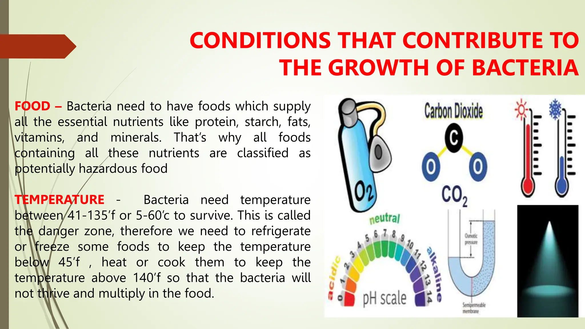 FOOD – Bacteria need to have foods which supply
all the essential nutrients like protein, starch, fats,
vitamins, and minerals. That’s why all foods
containing all these nutrients are classified as
potentially hazardous food
TEMPERATURE - Bacteria need temperature
between 41-135’f or 5-60’c to survive. This is called
the danger zone, therefore we need to refrigerate
or freeze some foods to keep the temperature
below 45’f , heat or cook them to keep the
temperature above 140’f so that the bacteria will
not thrive and multiply in the food.
CONDITIONS THAT CONTRIBUTE TO
THE GROWTH OF BACTERIA
 
