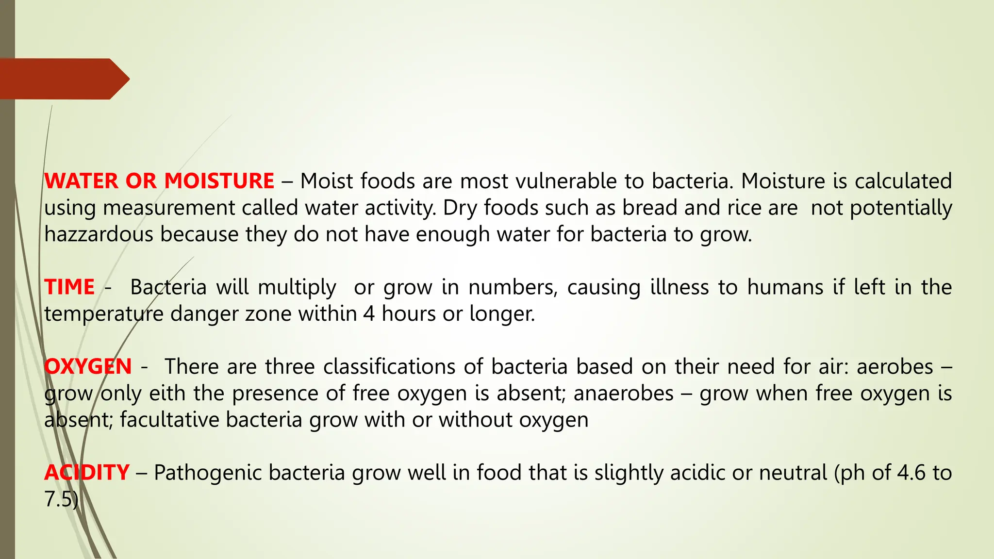 WATER OR MOISTURE – Moist foods are most vulnerable to bacteria. Moisture is calculated
using measurement called water activity. Dry foods such as bread and rice are not potentially
hazzardous because they do not have enough water for bacteria to grow.
TIME - Bacteria will multiply or grow in numbers, causing illness to humans if left in the
temperature danger zone within 4 hours or longer.
OXYGEN - There are three classifications of bacteria based on their need for air: aerobes –
grow only eith the presence of free oxygen is absent; anaerobes – grow when free oxygen is
absent; facultative bacteria grow with or without oxygen
ACIDITY – Pathogenic bacteria grow well in food that is slightly acidic or neutral (ph of 4.6 to
7.5)
 