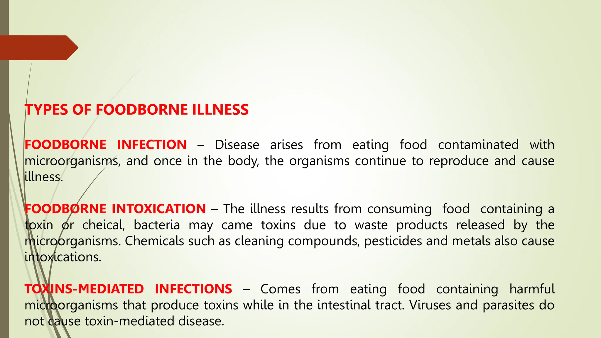 TYPES OF FOODBORNE ILLNESS
FOODBORNE INFECTION – Disease arises from eating food contaminated with
microorganisms, and once in the body, the organisms continue to reproduce and cause
illness.
FOODBORNE INTOXICATION – The illness results from consuming food containing a
toxin or cheical, bacteria may came toxins due to waste products released by the
microorganisms. Chemicals such as cleaning compounds, pesticides and metals also cause
intoxications.
TOXINS-MEDIATED INFECTIONS – Comes from eating food containing harmful
microorganisms that produce toxins while in the intestinal tract. Viruses and parasites do
not cause toxin-mediated disease.
 