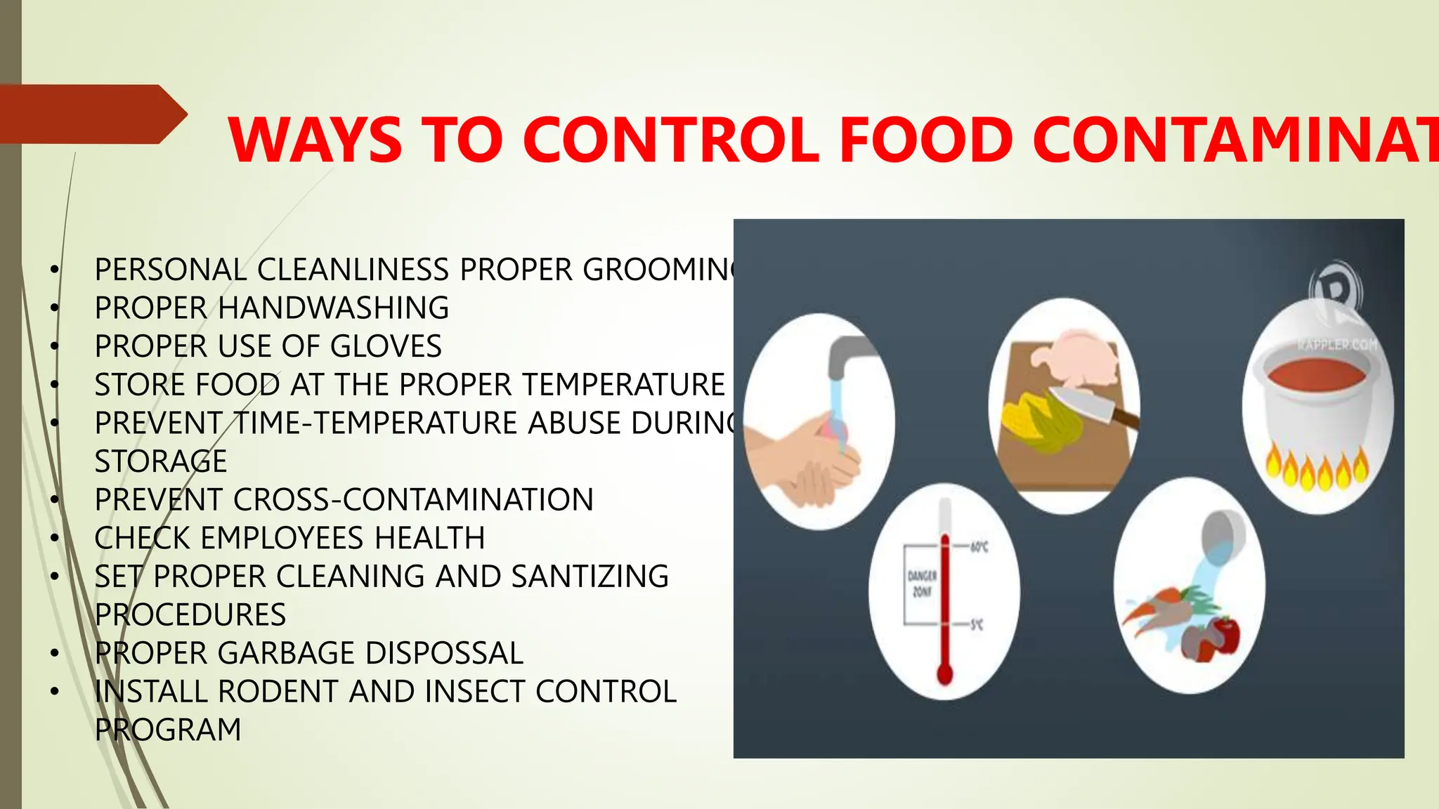 WAYS TO CONTROL FOOD CONTAMINAT
• PERSONAL CLEANLINESS PROPER GROOMING
• PROPER HANDWASHING
• PROPER USE OF GLOVES
• STORE FOOD AT THE PROPER TEMPERATURE
• PREVENT TIME-TEMPERATURE ABUSE DURING
STORAGE
• PREVENT CROSS-CONTAMINATION
• CHECK EMPLOYEES HEALTH
• SET PROPER CLEANING AND SANTIZING
PROCEDURES
• PROPER GARBAGE DISPOSSAL
• INSTALL RODENT AND INSECT CONTROL
PROGRAM
 