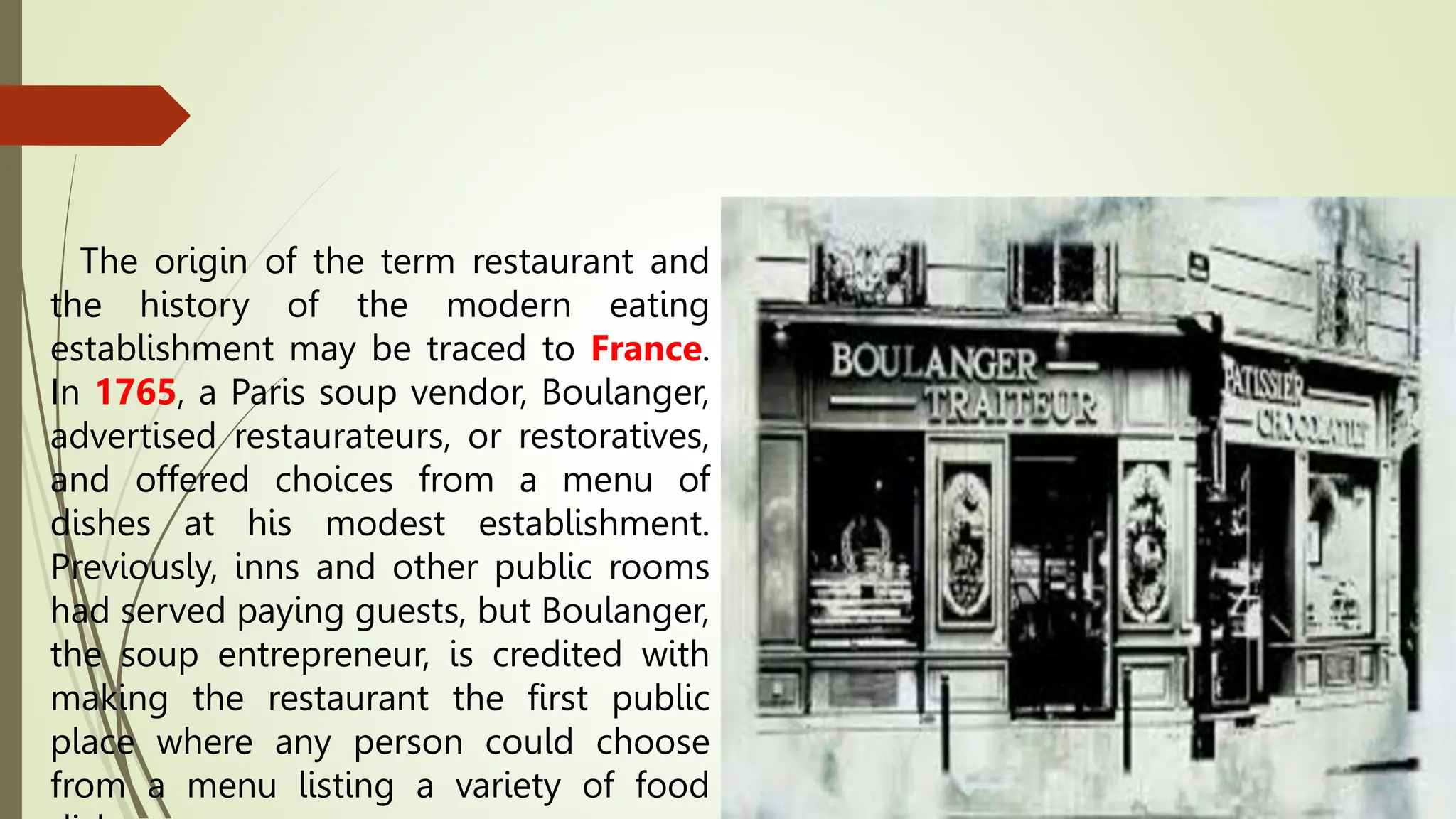 The origin of the term restaurant and
the history of the modern eating
establishment may be traced to France.
In 1765, a Paris soup vendor, Boulanger,
advertised restaurateurs, or restoratives,
and offered choices from a menu of
dishes at his modest establishment.
Previously, inns and other public rooms
had served paying guests, but Boulanger,
the soup entrepreneur, is credited with
making the restaurant the first public
place where any person could choose
from a menu listing a variety of food
 