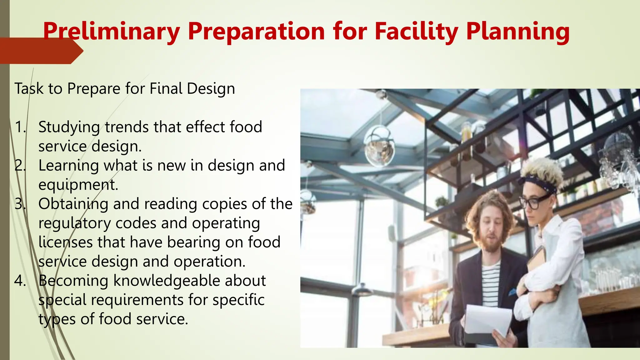 Preliminary Preparation for Facility Planning
Task to Prepare for Final Design
1. Studying trends that effect food
service design.
2. Learning what is new in design and
equipment.
3. Obtaining and reading copies of the
regulatory codes and operating
licenses that have bearing on food
service design and operation.
4. Becoming knowledgeable about
special requirements for specific
types of food service.
 