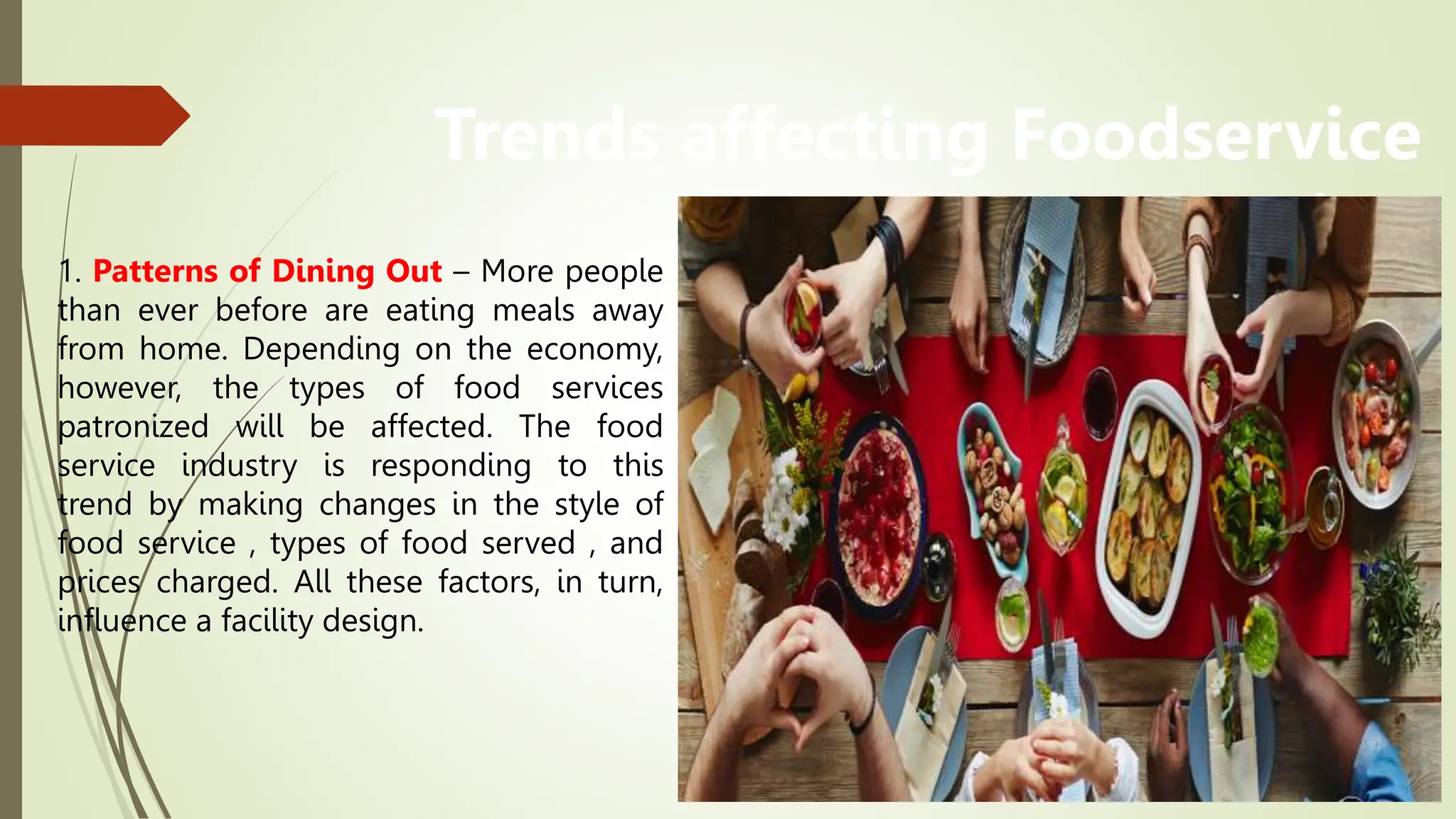 Trends affecting Foodservice
Design
1. Patterns of Dining Out – More people
than ever before are eating meals away
from home. Depending on the economy,
however, the types of food services
patronized will be affected. The food
service industry is responding to this
trend by making changes in the style of
food service , types of food served , and
prices charged. All these factors, in turn,
influence a facility design.
 