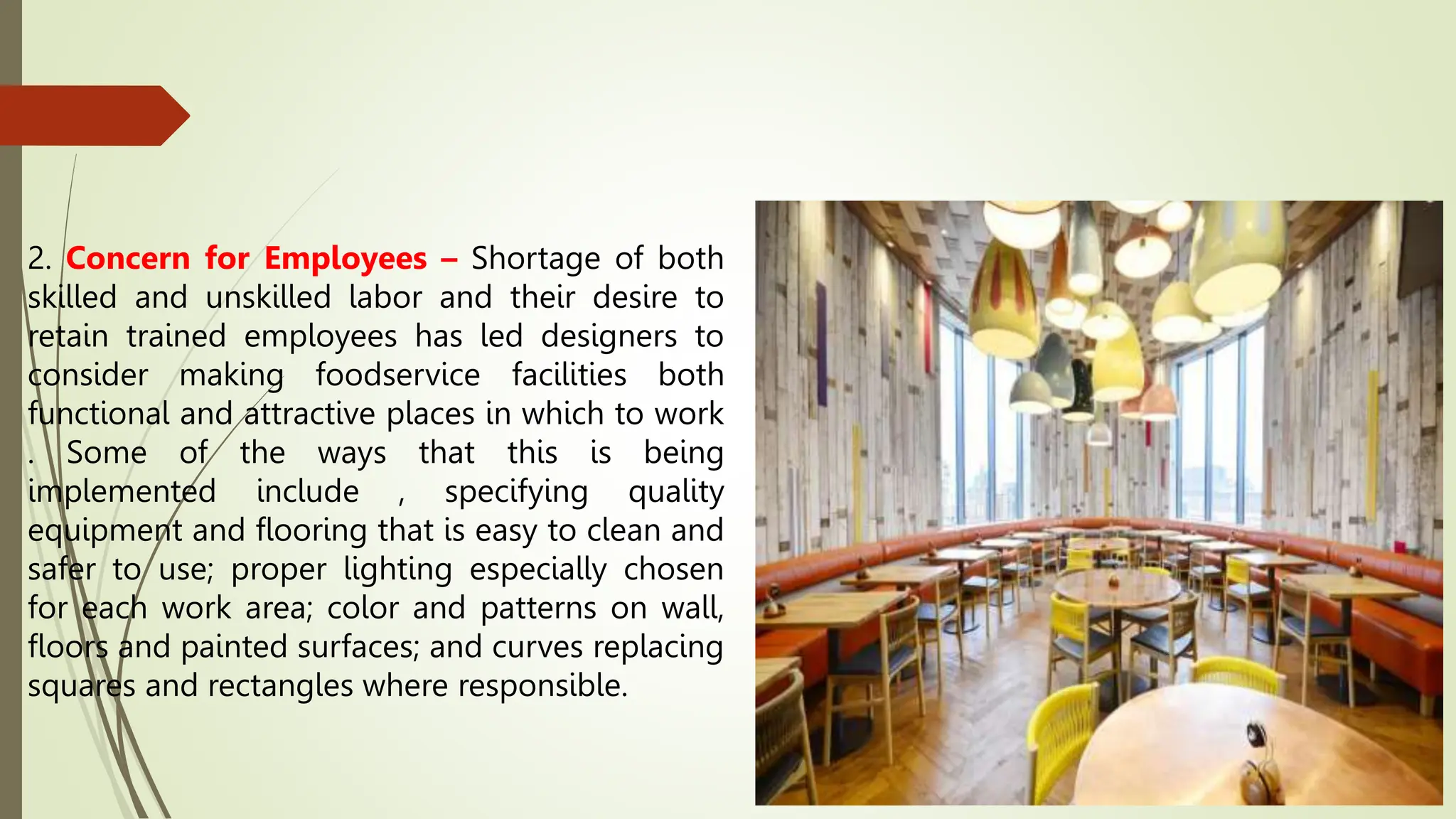 2. Concern for Employees – Shortage of both
skilled and unskilled labor and their desire to
retain trained employees has led designers to
consider making foodservice facilities both
functional and attractive places in which to work
. Some of the ways that this is being
implemented include , specifying quality
equipment and flooring that is easy to clean and
safer to use; proper lighting especially chosen
for each work area; color and patterns on wall,
floors and painted surfaces; and curves replacing
squares and rectangles where responsible.
 