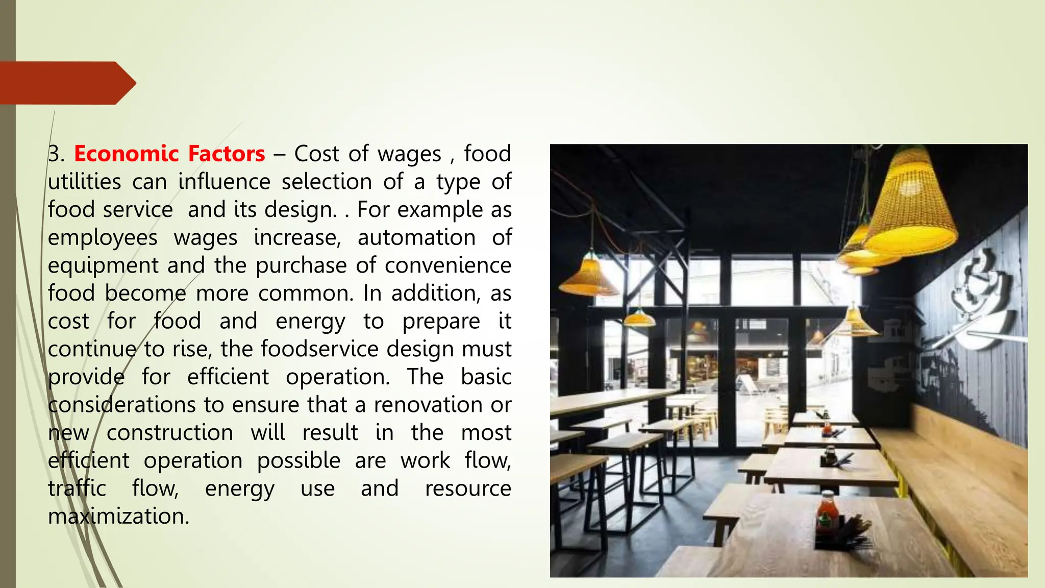 3. Economic Factors – Cost of wages , food
utilities can influence selection of a type of
food service and its design. . For example as
employees wages increase, automation of
equipment and the purchase of convenience
food become more common. In addition, as
cost for food and energy to prepare it
continue to rise, the foodservice design must
provide for efficient operation. The basic
considerations to ensure that a renovation or
new construction will result in the most
efficient operation possible are work flow,
traffic flow, energy use and resource
maximization.
 