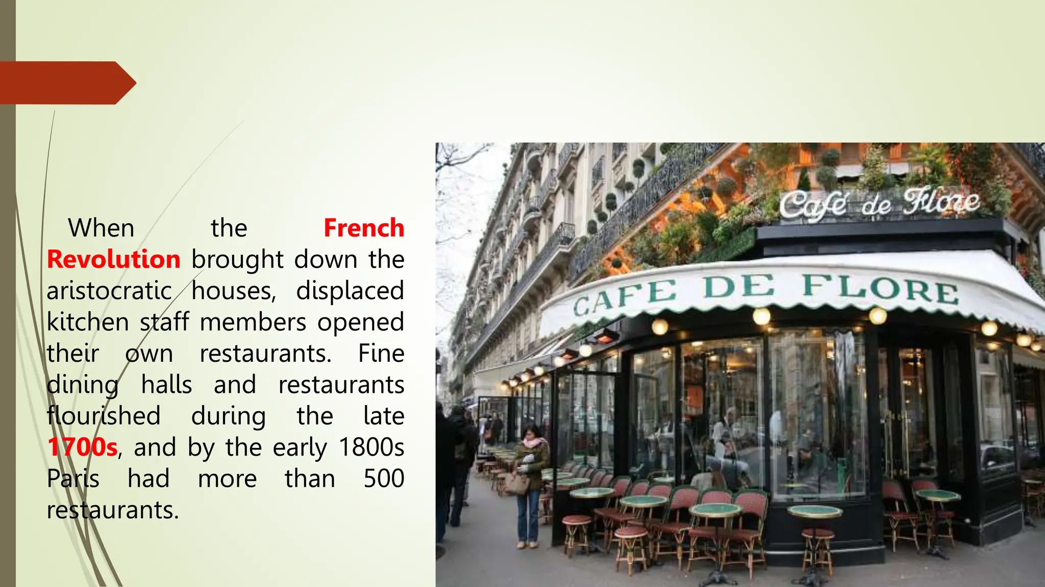 When the French
Revolution brought down the
aristocratic houses, displaced
kitchen staff members opened
their own restaurants. Fine
dining halls and restaurants
flourished during the late
1700s, and by the early 1800s
Paris had more than 500
restaurants.
 