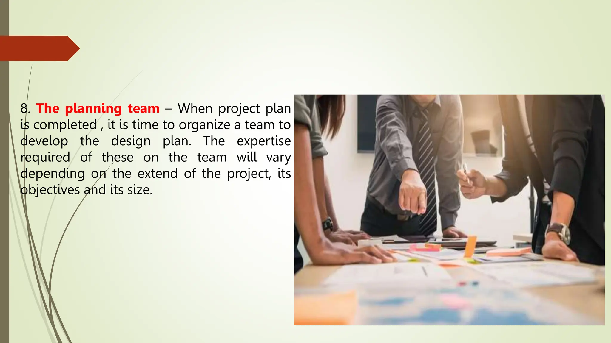 8. The planning team – When project plan
is completed , it is time to organize a team to
develop the design plan. The expertise
required of these on the team will vary
depending on the extend of the project, its
objectives and its size.
 
