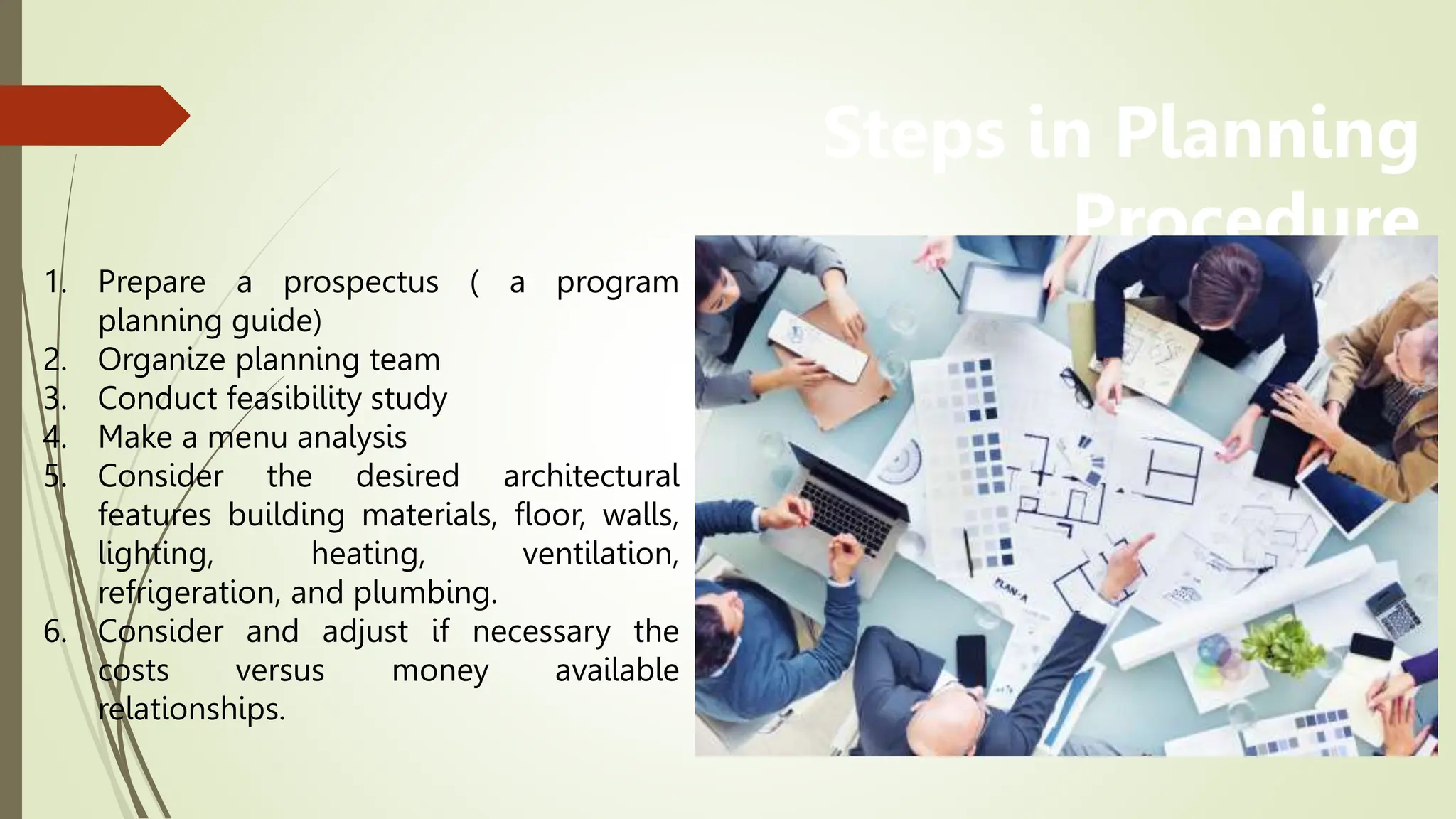 Steps in Planning
Procedure
1. Prepare a prospectus ( a program
planning guide)
2. Organize planning team
3. Conduct feasibility study
4. Make a menu analysis
5. Consider the desired architectural
features building materials, floor, walls,
lighting, heating, ventilation,
refrigeration, and plumbing.
6. Consider and adjust if necessary the
costs versus money available
relationships.
 
