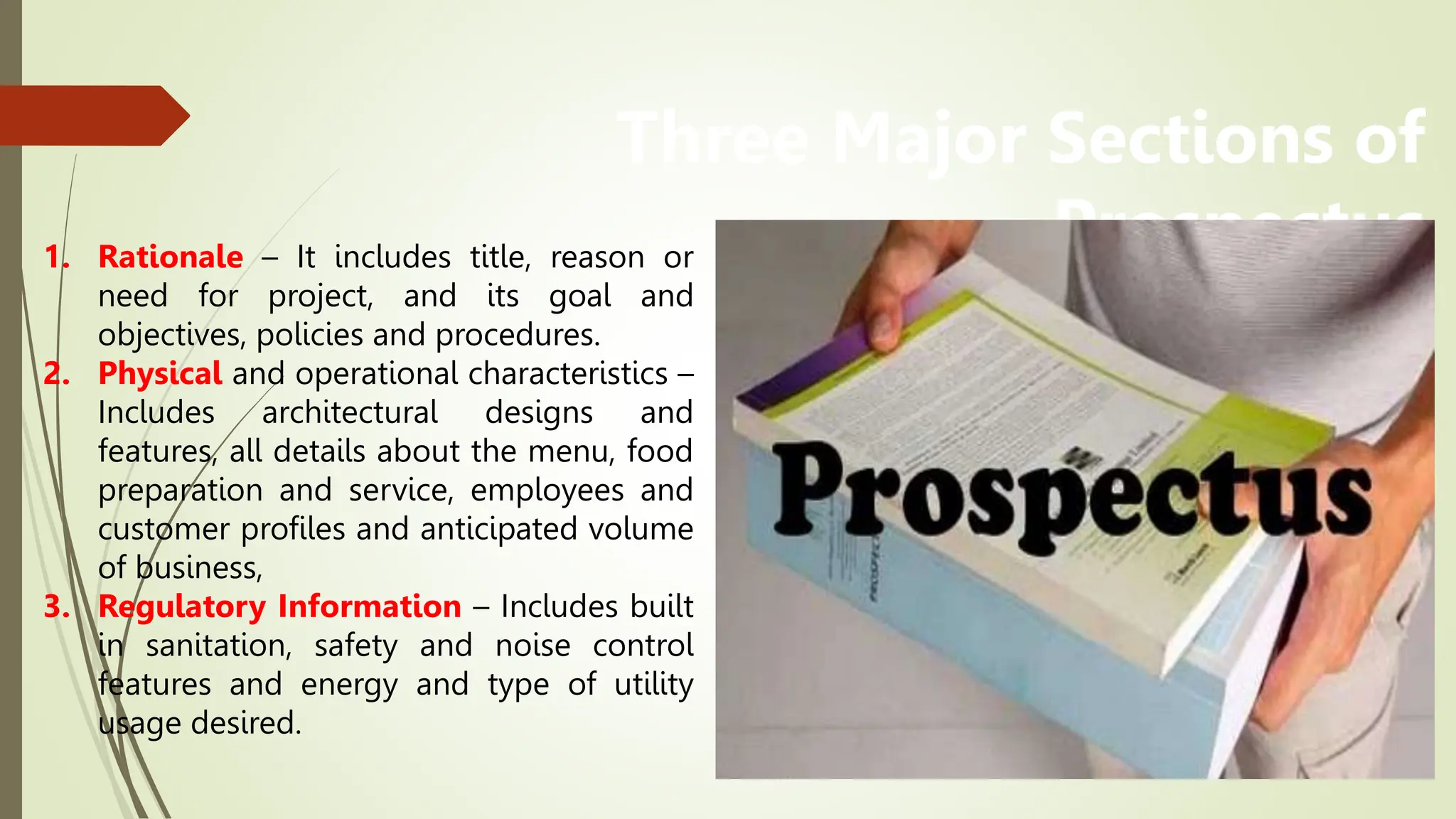 Three Major Sections of
Prospectus
1. Rationale – It includes title, reason or
need for project, and its goal and
objectives, policies and procedures.
2. Physical and operational characteristics –
Includes architectural designs and
features, all details about the menu, food
preparation and service, employees and
customer profiles and anticipated volume
of business,
3. Regulatory Information – Includes built
in sanitation, safety and noise control
features and energy and type of utility
usage desired.
 