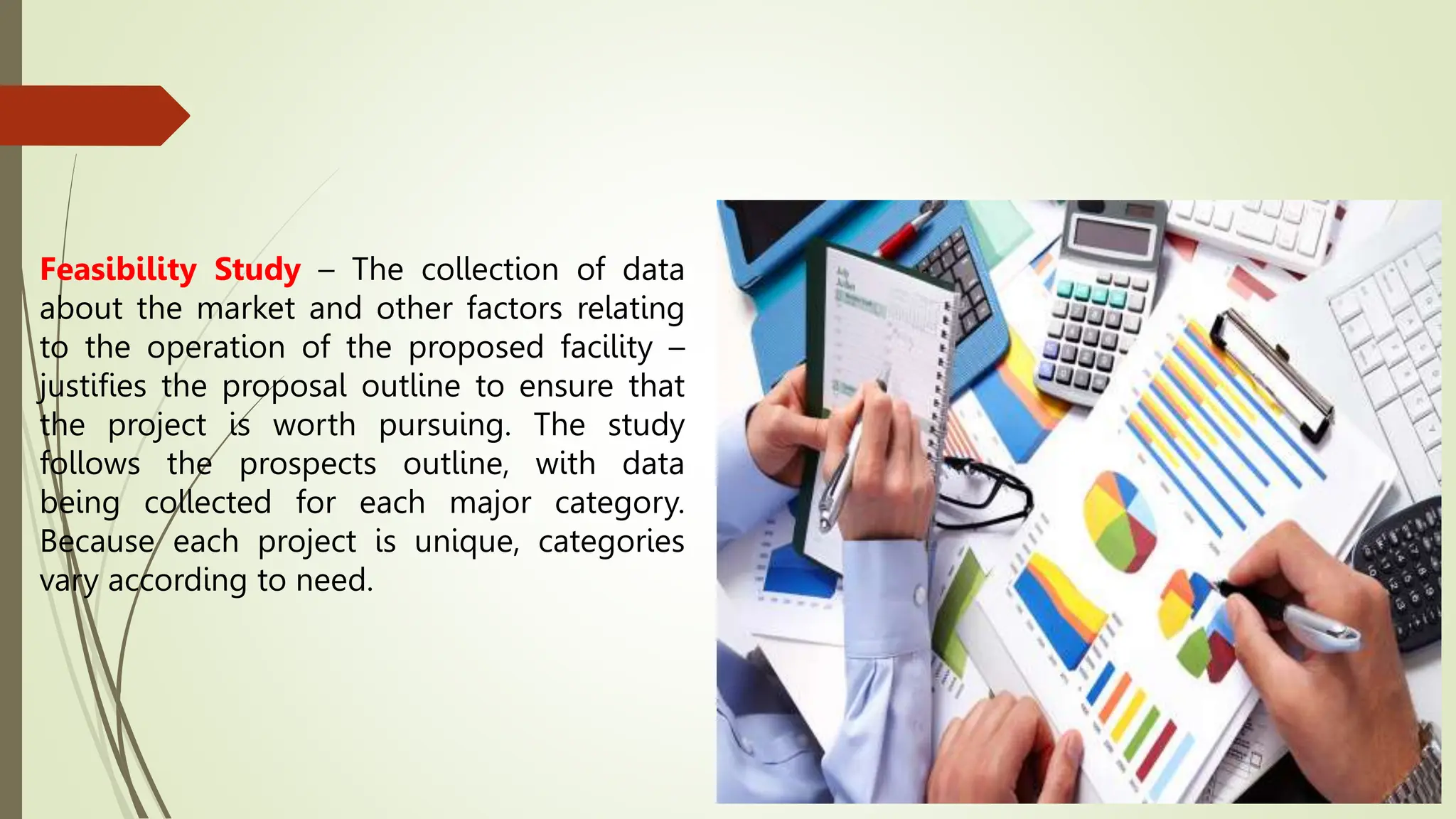 Feasibility Study – The collection of data
about the market and other factors relating
to the operation of the proposed facility –
justifies the proposal outline to ensure that
the project is worth pursuing. The study
follows the prospects outline, with data
being collected for each major category.
Because each project is unique, categories
vary according to need.
 