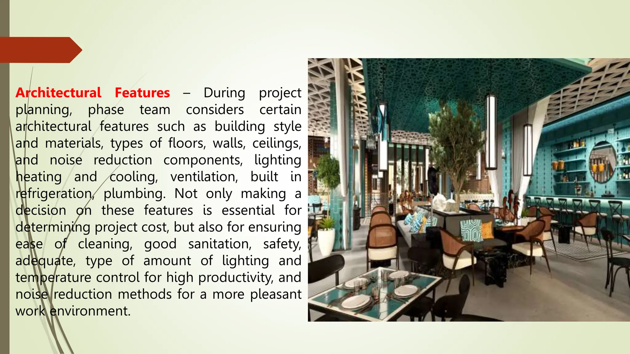 Architectural Features – During project
planning, phase team considers certain
architectural features such as building style
and materials, types of floors, walls, ceilings,
and noise reduction components, lighting
heating and cooling, ventilation, built in
refrigeration, plumbing. Not only making a
decision on these features is essential for
determining project cost, but also for ensuring
ease of cleaning, good sanitation, safety,
adequate, type of amount of lighting and
temperature control for high productivity, and
noise reduction methods for a more pleasant
work environment.
 