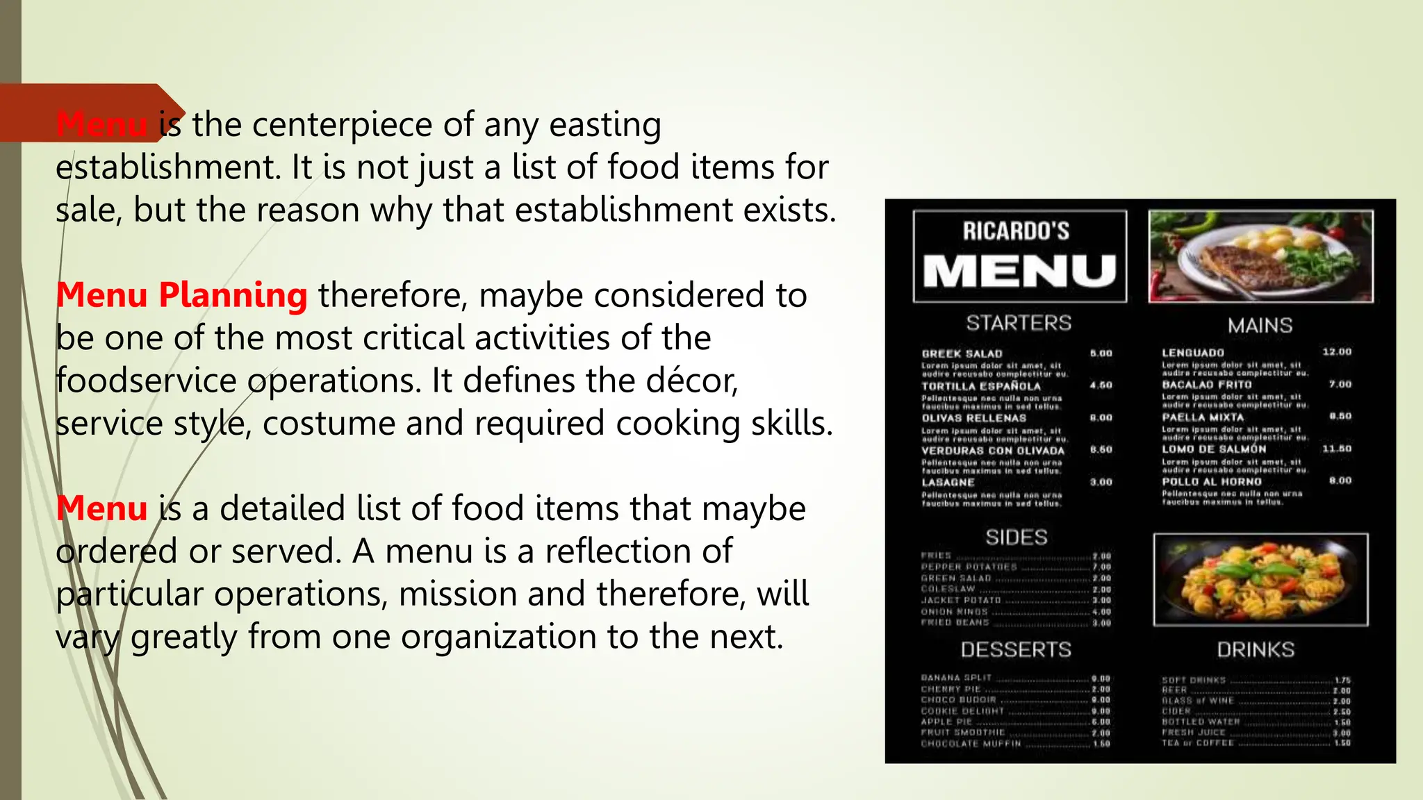 Menu is the centerpiece of any easting
establishment. It is not just a list of food items for
sale, but the reason why that establishment exists.
Menu Planning therefore, maybe considered to
be one of the most critical activities of the
foodservice operations. It defines the décor,
service style, costume and required cooking skills.
Menu is a detailed list of food items that maybe
ordered or served. A menu is a reflection of
particular operations, mission and therefore, will
vary greatly from one organization to the next.
 