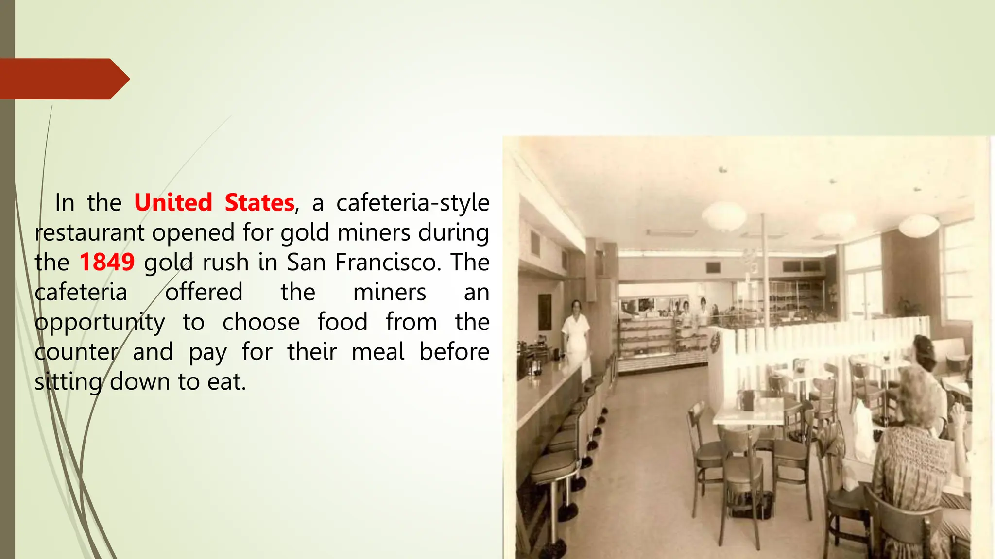 In the United States, a cafeteria-style
restaurant opened for gold miners during
the 1849 gold rush in San Francisco. The
cafeteria offered the miners an
opportunity to choose food from the
counter and pay for their meal before
sitting down to eat.
 