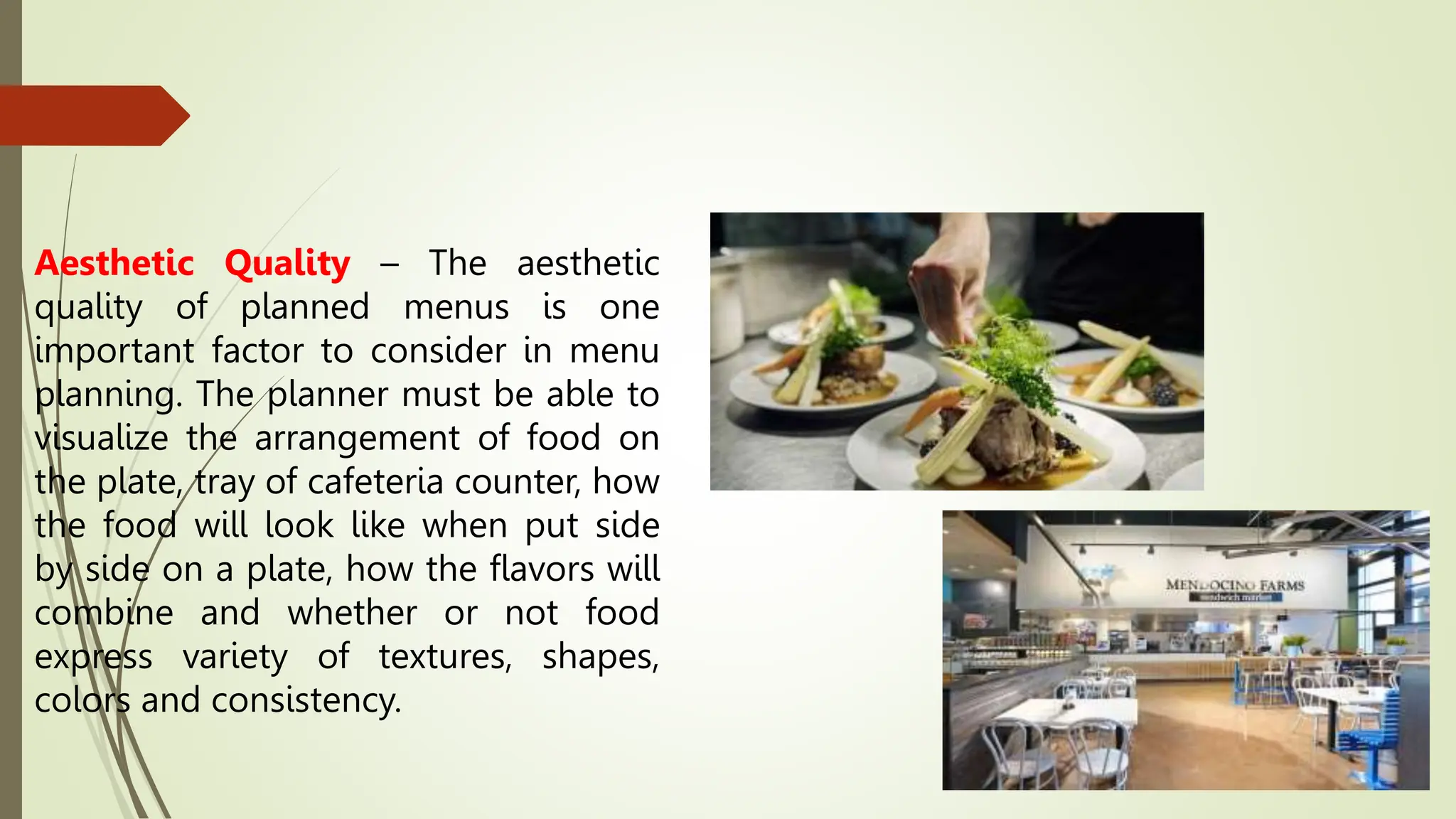 Aesthetic Quality – The aesthetic
quality of planned menus is one
important factor to consider in menu
planning. The planner must be able to
visualize the arrangement of food on
the plate, tray of cafeteria counter, how
the food will look like when put side
by side on a plate, how the flavors will
combine and whether or not food
express variety of textures, shapes,
colors and consistency.
 