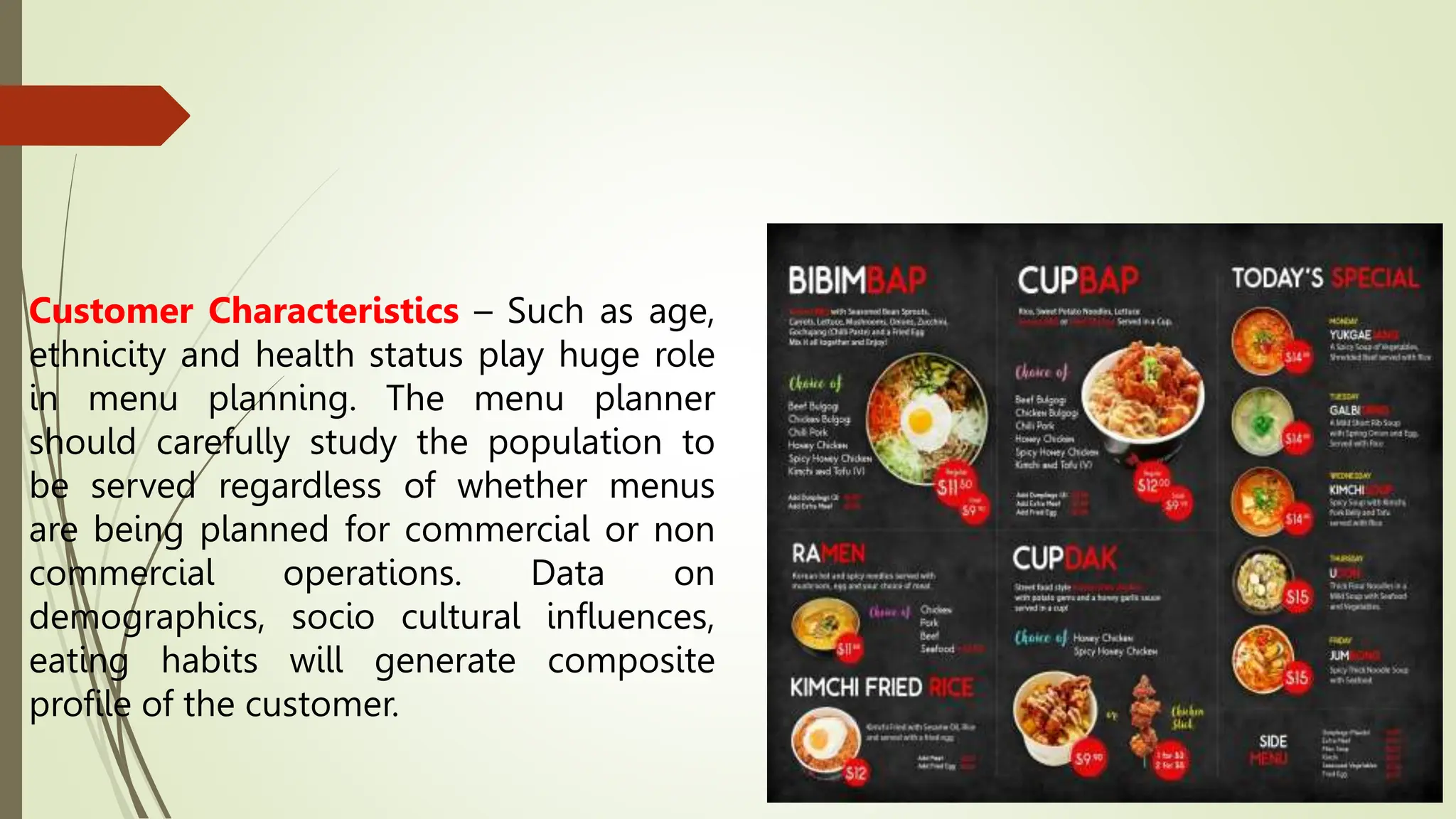 Customer Characteristics – Such as age,
ethnicity and health status play huge role
in menu planning. The menu planner
should carefully study the population to
be served regardless of whether menus
are being planned for commercial or non
commercial operations. Data on
demographics, socio cultural influences,
eating habits will generate composite
profile of the customer.
 