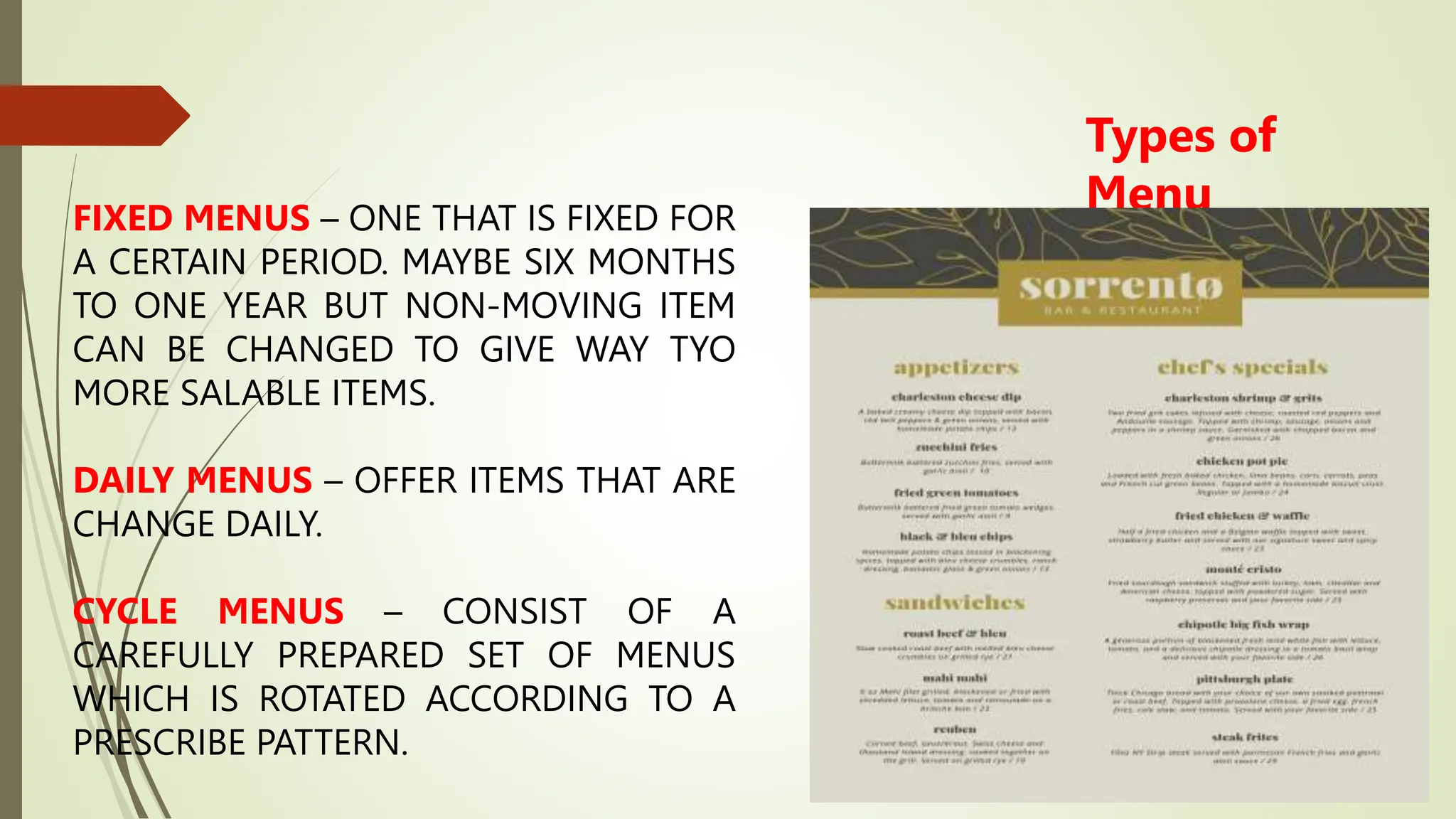 Types of
Menu
FIXED MENUS – ONE THAT IS FIXED FOR
A CERTAIN PERIOD. MAYBE SIX MONTHS
TO ONE YEAR BUT NON-MOVING ITEM
CAN BE CHANGED TO GIVE WAY TYO
MORE SALABLE ITEMS.
DAILY MENUS – OFFER ITEMS THAT ARE
CHANGE DAILY.
CYCLE MENUS – CONSIST OF A
CAREFULLY PREPARED SET OF MENUS
WHICH IS ROTATED ACCORDING TO A
PRESCRIBE PATTERN.
 