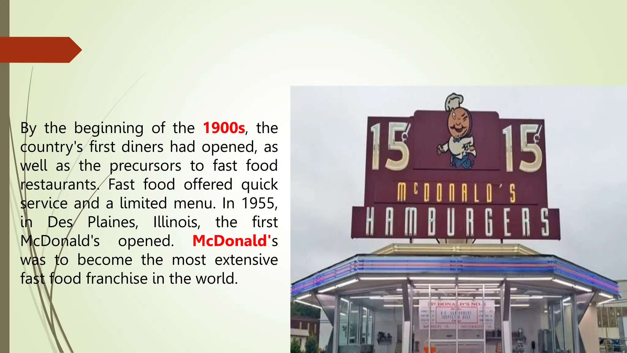 By the beginning of the 1900s, the
country's first diners had opened, as
well as the precursors to fast food
restaurants. Fast food offered quick
service and a limited menu. In 1955,
in Des Plaines, Illinois, the first
McDonald's opened. McDonald's
was to become the most extensive
fast food franchise in the world.
 