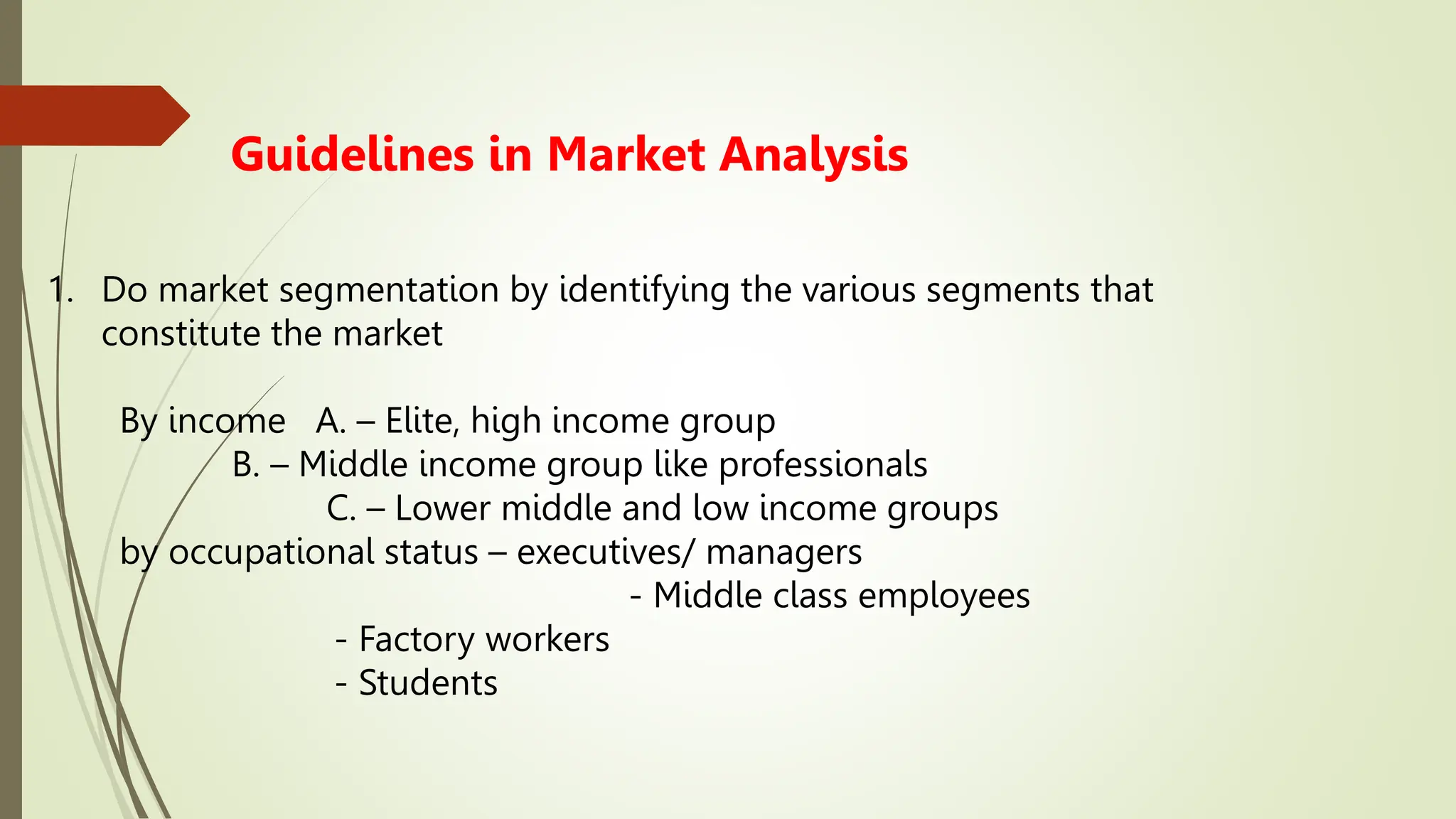 Guidelines in Market Analysis
1. Do market segmentation by identifying the various segments that
constitute the market
By income A. – Elite, high income group
B. – Middle income group like professionals
C. – Lower middle and low income groups
by occupational status – executives/ managers
- Middle class employees
- Factory workers
- Students
 