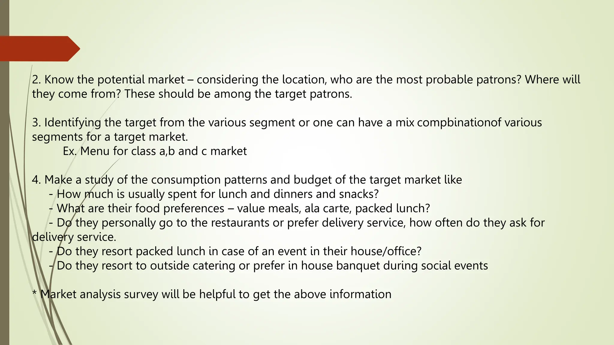2. Know the potential market – considering the location, who are the most probable patrons? Where will
they come from? These should be among the target patrons.
3. Identifying the target from the various segment or one can have a mix compbinationof various
segments for a target market.
Ex. Menu for class a,b and c market
4. Make a study of the consumption patterns and budget of the target market like
- How much is usually spent for lunch and dinners and snacks?
- What are their food preferences – value meals, ala carte, packed lunch?
- Do they personally go to the restaurants or prefer delivery service, how often do they ask for
delivery service.
- Do they resort packed lunch in case of an event in their house/office?
- Do they resort to outside catering or prefer in house banquet during social events
* Market analysis survey will be helpful to get the above information
 