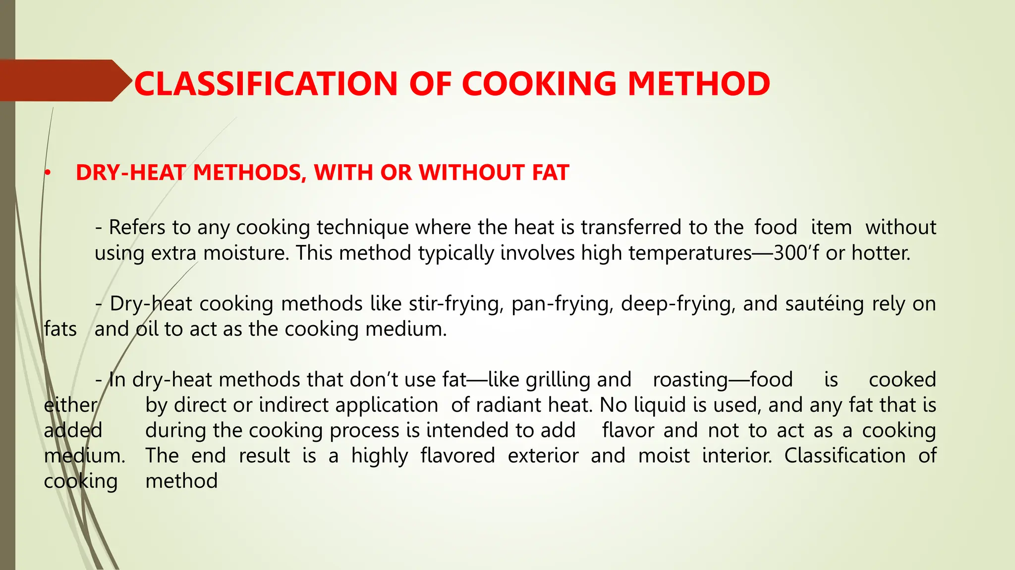 CLASSIFICATION OF COOKING METHOD
• DRY-HEAT METHODS, WITH OR WITHOUT FAT
- Refers to any cooking technique where the heat is transferred to the food item without
using extra moisture. This method typically involves high temperatures—300’f or hotter.
- Dry-heat cooking methods like stir-frying, pan-frying, deep-frying, and sautéing rely on
fats and oil to act as the cooking medium.
- In dry-heat methods that don’t use fat—like grilling and roasting—food is cooked
either by direct or indirect application of radiant heat. No liquid is used, and any fat that is
added during the cooking process is intended to add flavor and not to act as a cooking
medium. The end result is a highly flavored exterior and moist interior. Classification of
cooking method
 