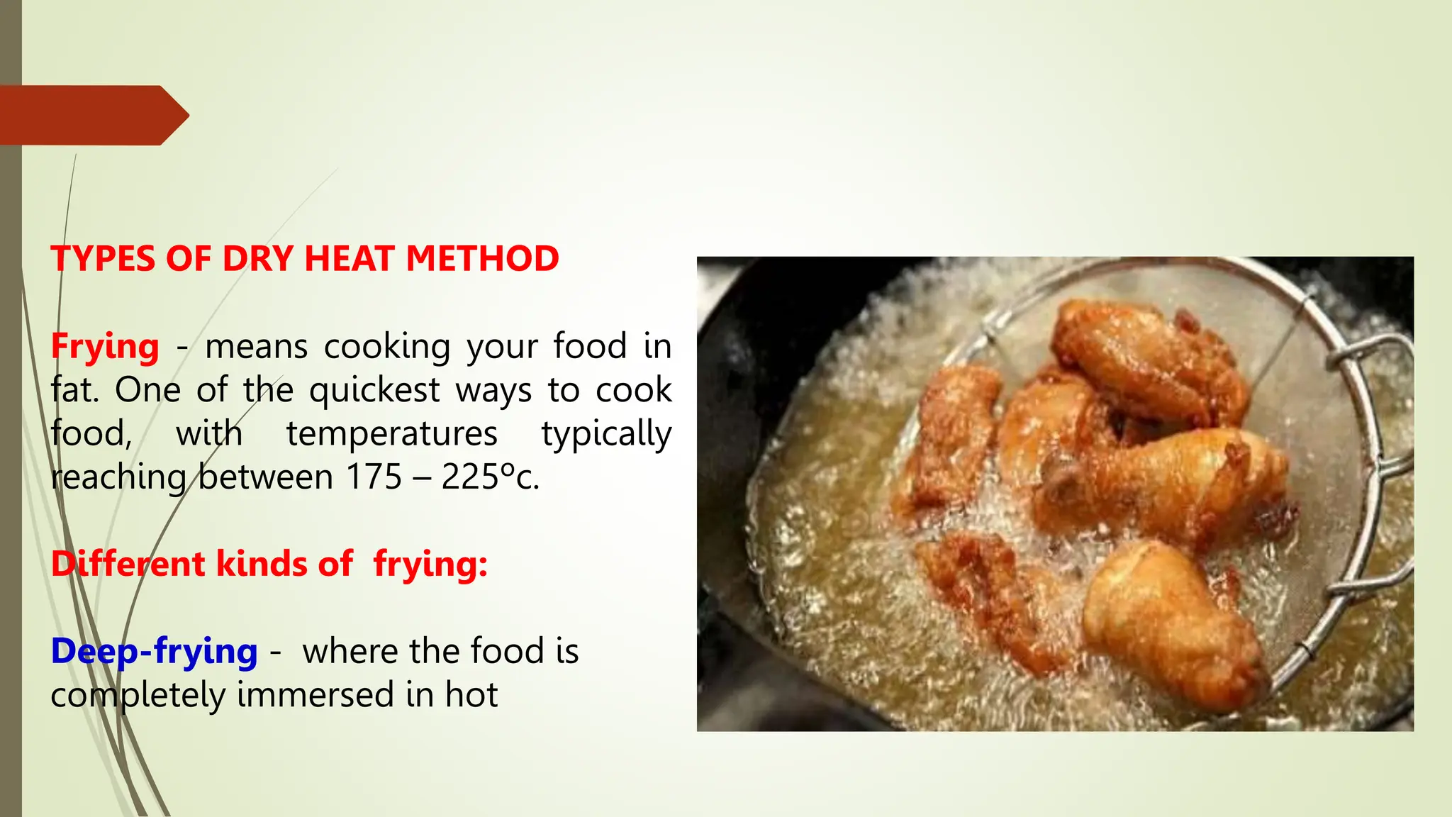 TYPES OF DRY HEAT METHOD
Frying - means cooking your food in
fat. One of the quickest ways to cook
food, with temperatures typically
reaching between 175 – 225ºc.
Different kinds of frying:
Deep-frying - where the food is
completely immersed in hot
 