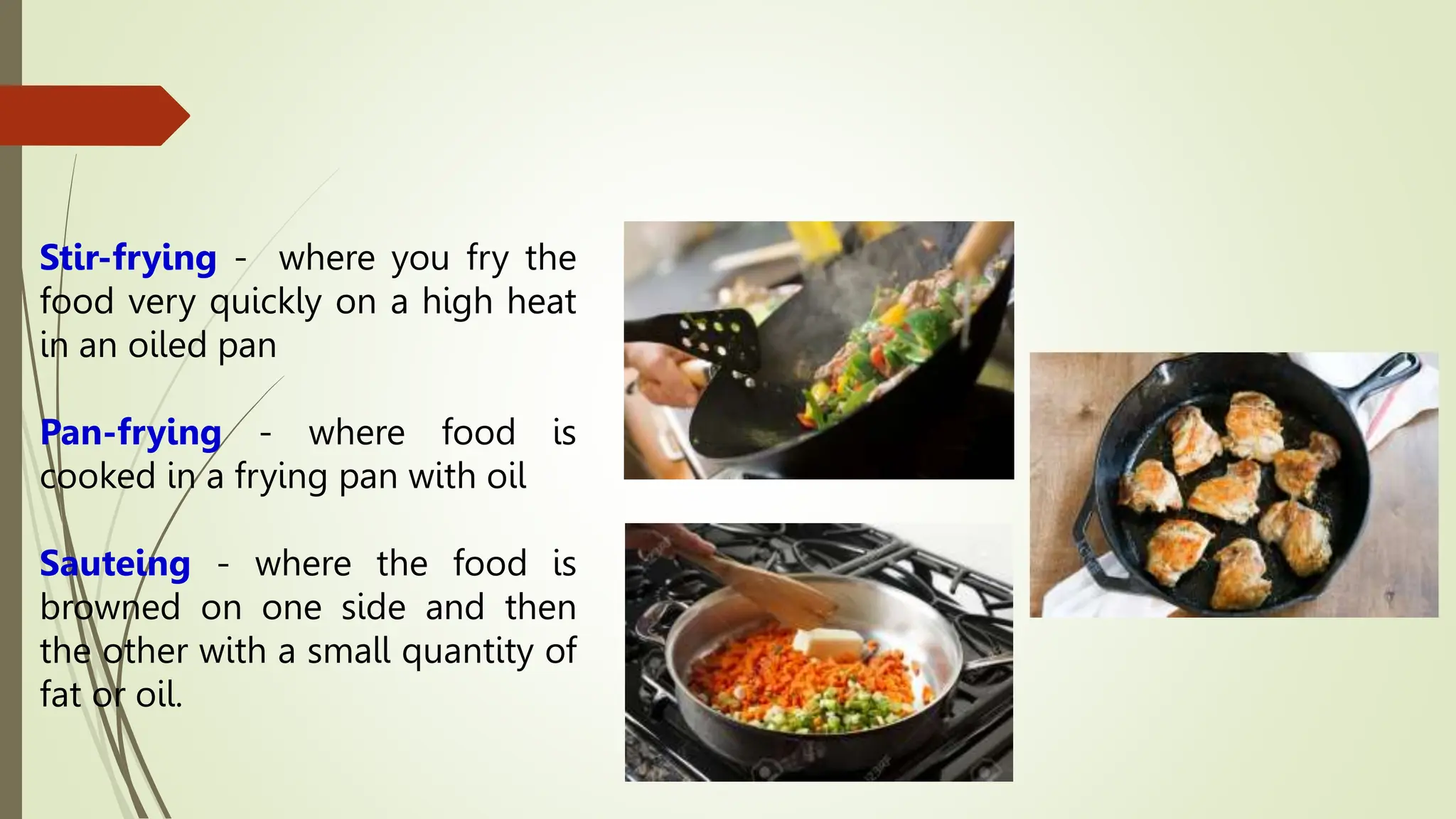 Stir-frying - where you fry the
food very quickly on a high heat
in an oiled pan
Pan-frying - where food is
cooked in a frying pan with oil
Sauteing - where the food is
browned on one side and then
the other with a small quantity of
fat or oil.
 