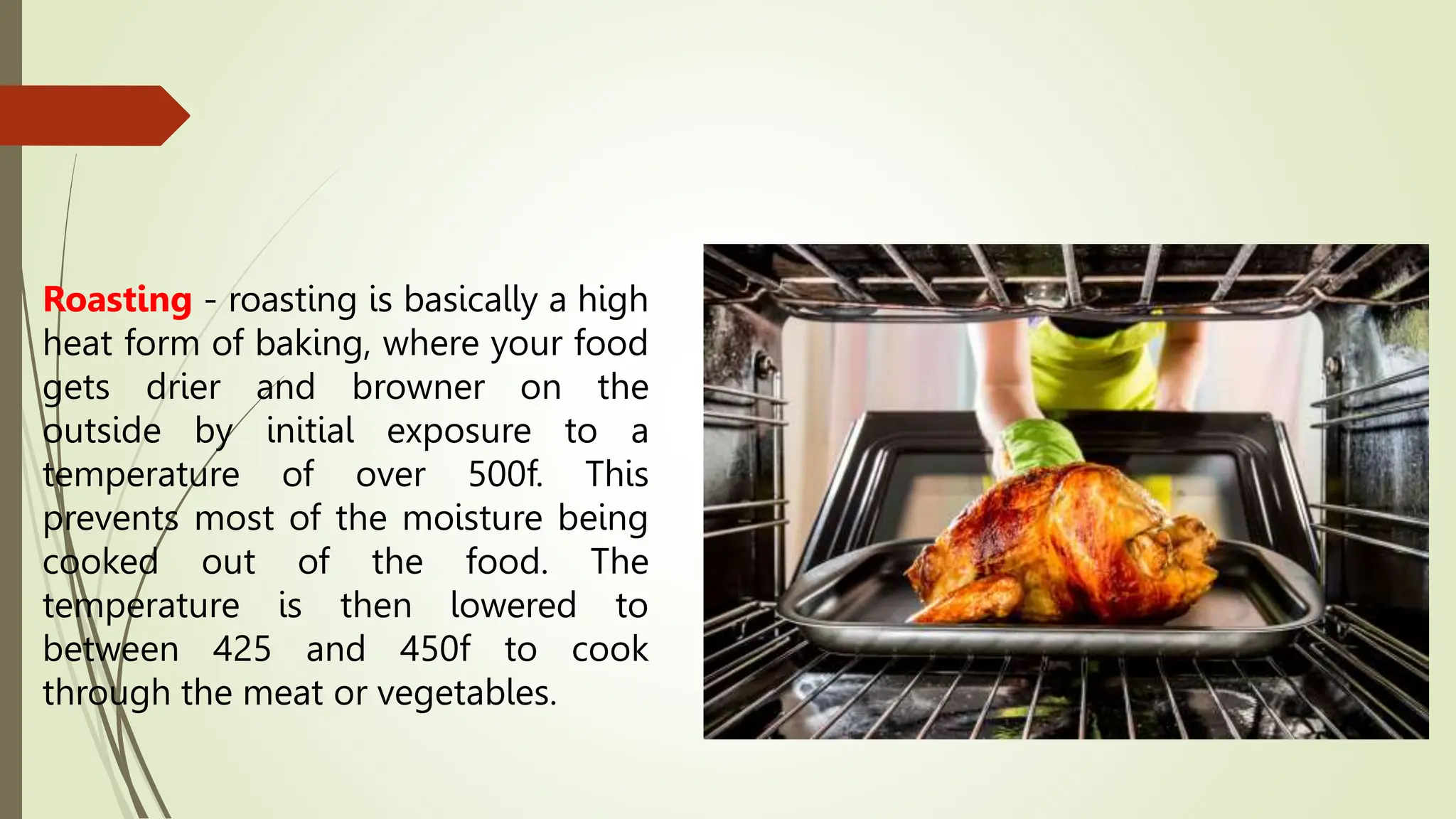 Roasting - roasting is basically a high
heat form of baking, where your food
gets drier and browner on the
outside by initial exposure to a
temperature of over 500f. This
prevents most of the moisture being
cooked out of the food. The
temperature is then lowered to
between 425 and 450f to cook
through the meat or vegetables.
 