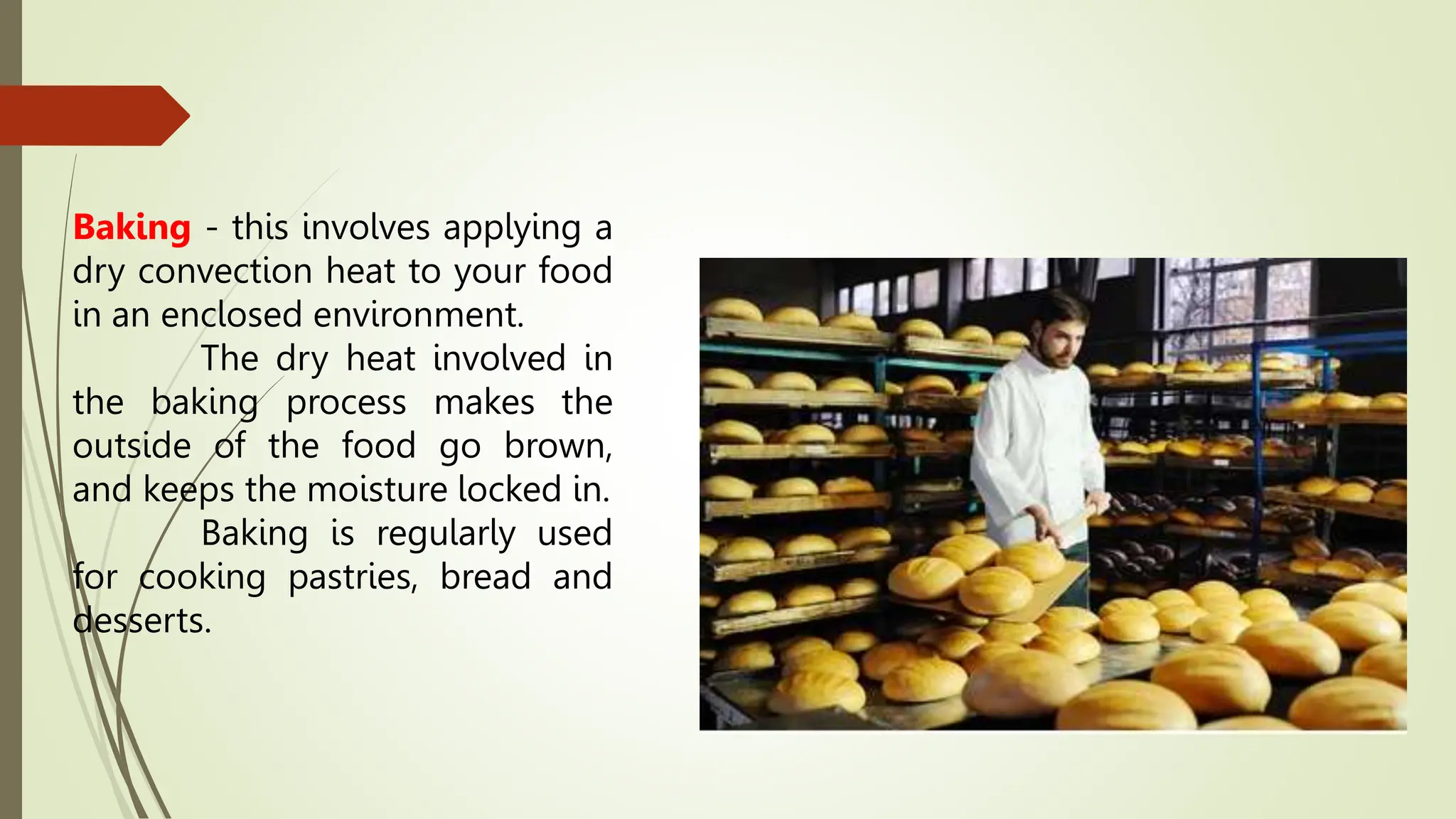 Baking - this involves applying a
dry convection heat to your food
in an enclosed environment.
The dry heat involved in
the baking process makes the
outside of the food go brown,
and keeps the moisture locked in.
Baking is regularly used
for cooking pastries, bread and
desserts.
 