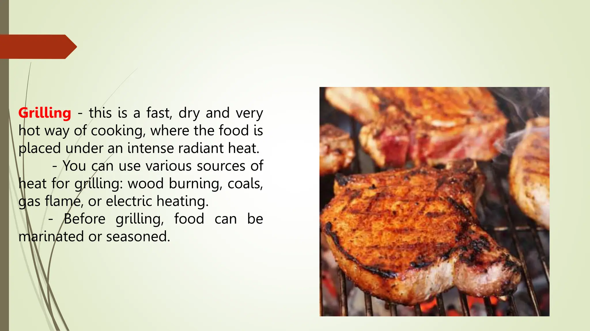 Grilling - this is a fast, dry and very
hot way of cooking, where the food is
placed under an intense radiant heat.
- You can use various sources of
heat for grilling: wood burning, coals,
gas flame, or electric heating.
- Before grilling, food can be
marinated or seasoned.
 