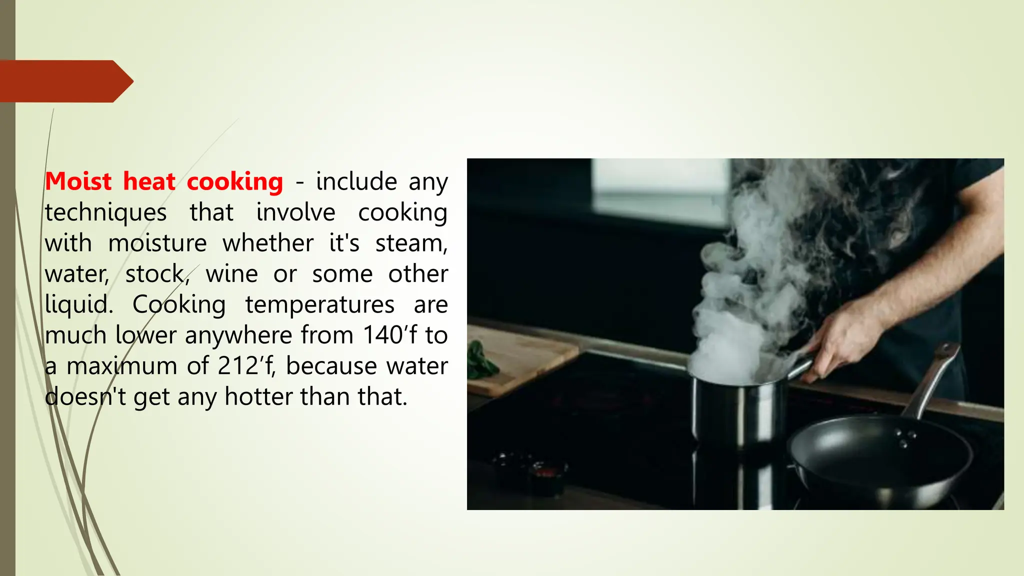 Moist heat cooking - include any
techniques that involve cooking
with moisture whether it's steam,
water, stock, wine or some other
liquid. Cooking temperatures are
much lower anywhere from 140’f to
a maximum of 212’f, because water
doesn't get any hotter than that.
 