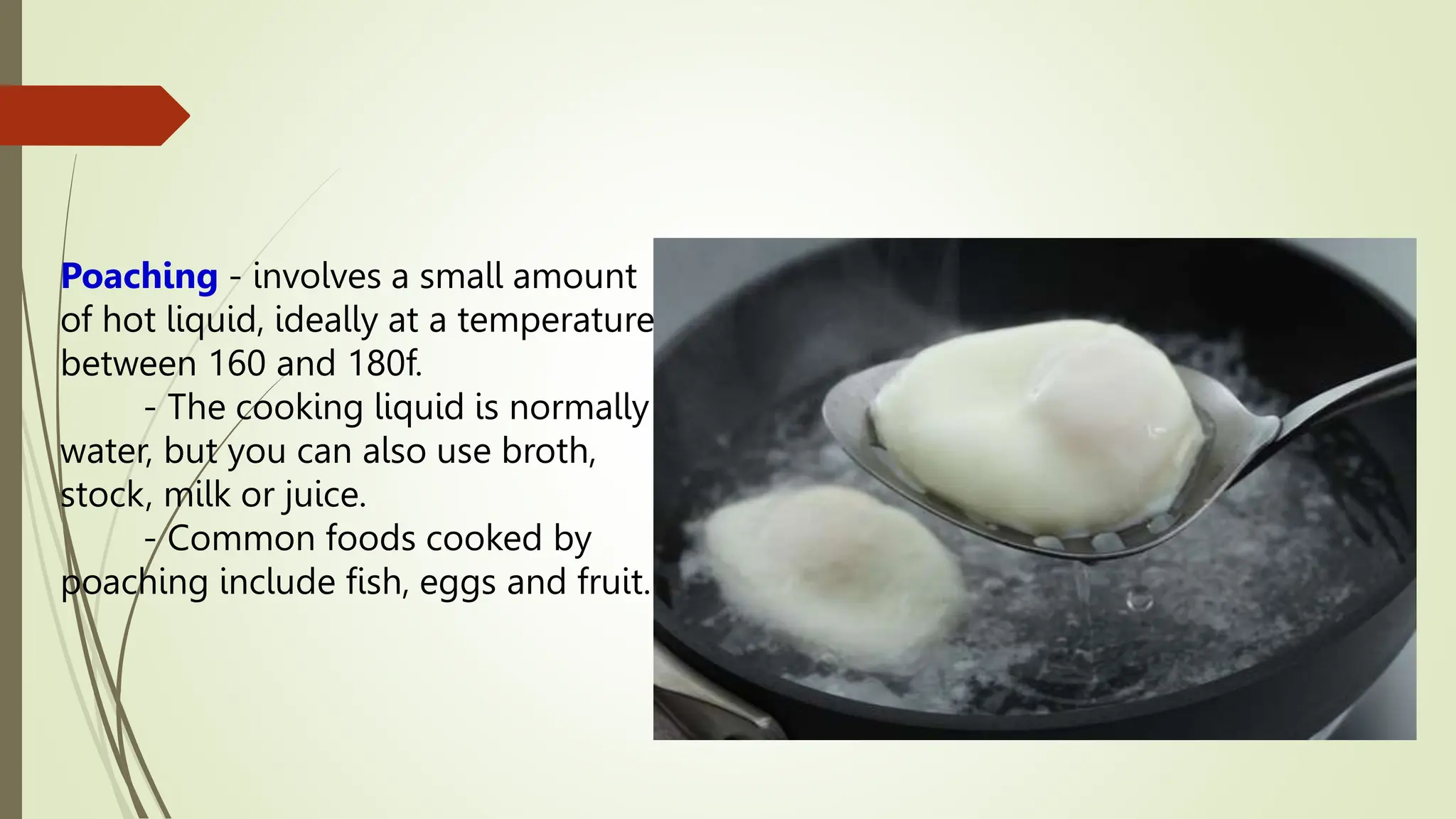 Poaching - involves a small amount
of hot liquid, ideally at a temperature
between 160 and 180f.
- The cooking liquid is normally
water, but you can also use broth,
stock, milk or juice.
- Common foods cooked by
poaching include fish, eggs and fruit.
 