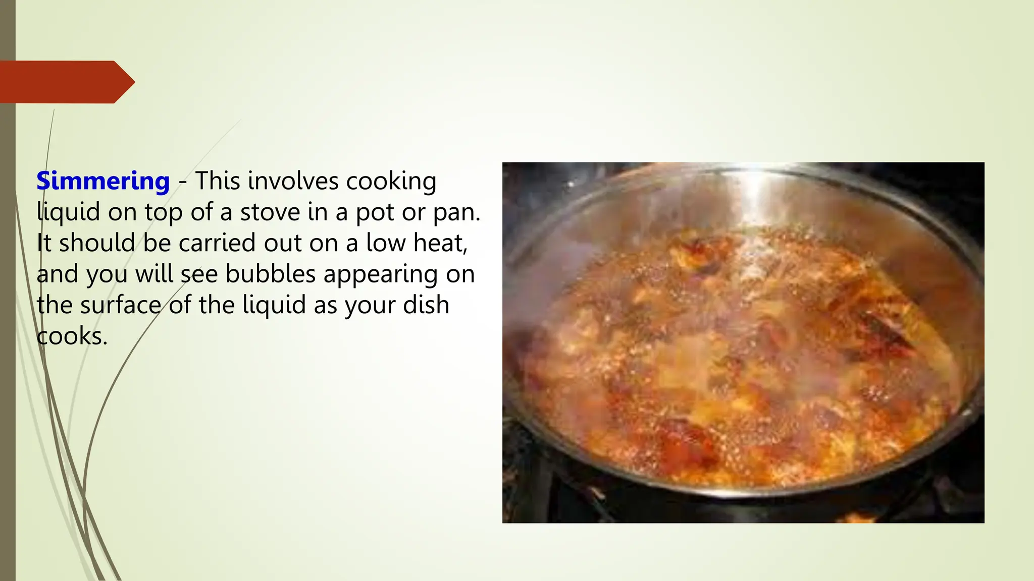 Simmering - This involves cooking
liquid on top of a stove in a pot or pan.
It should be carried out on a low heat,
and you will see bubbles appearing on
the surface of the liquid as your dish
cooks.
 