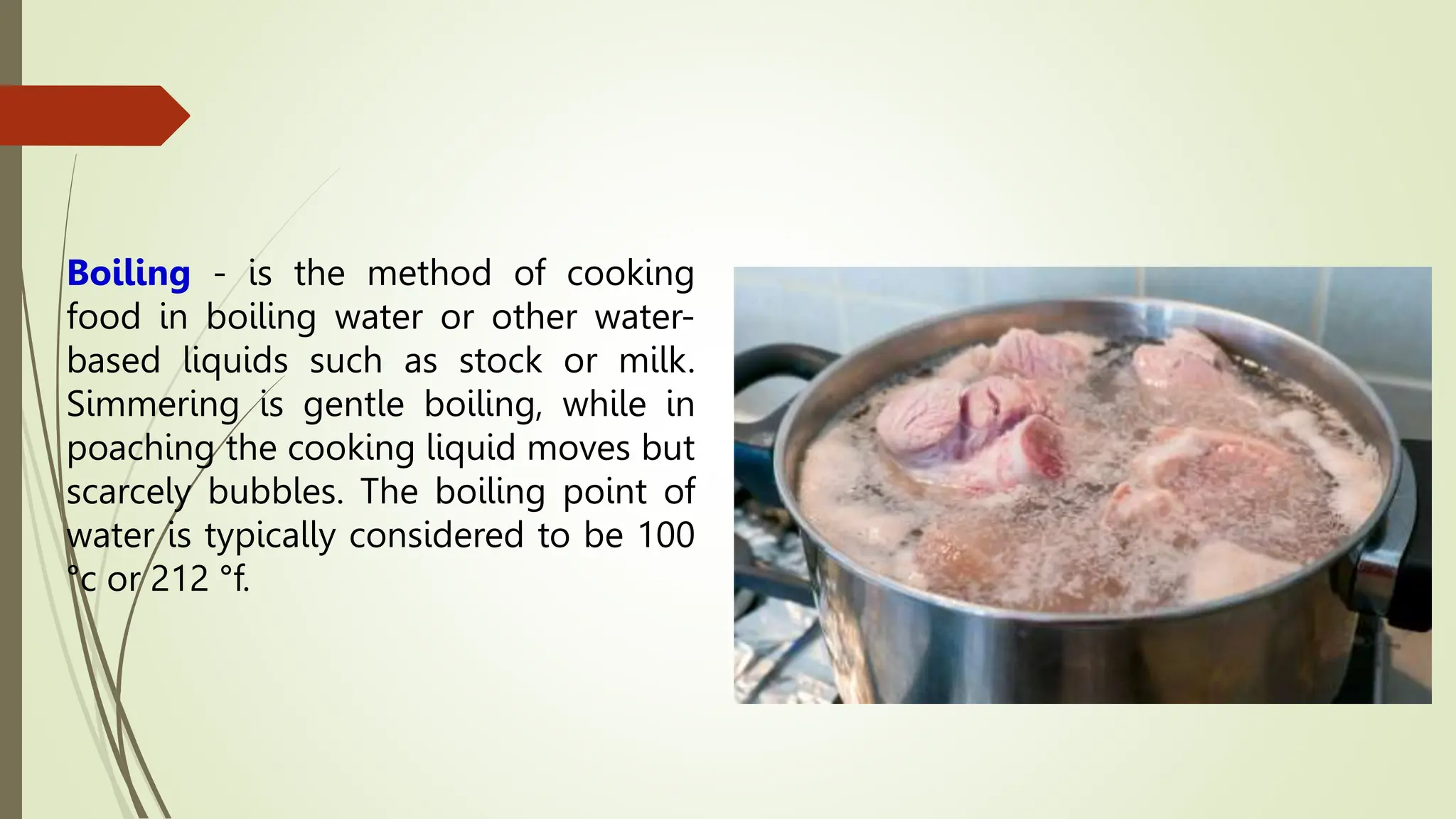 Boiling - is the method of cooking
food in boiling water or other water-
based liquids such as stock or milk.
Simmering is gentle boiling, while in
poaching the cooking liquid moves but
scarcely bubbles. The boiling point of
water is typically considered to be 100
°c or 212 °f.
 