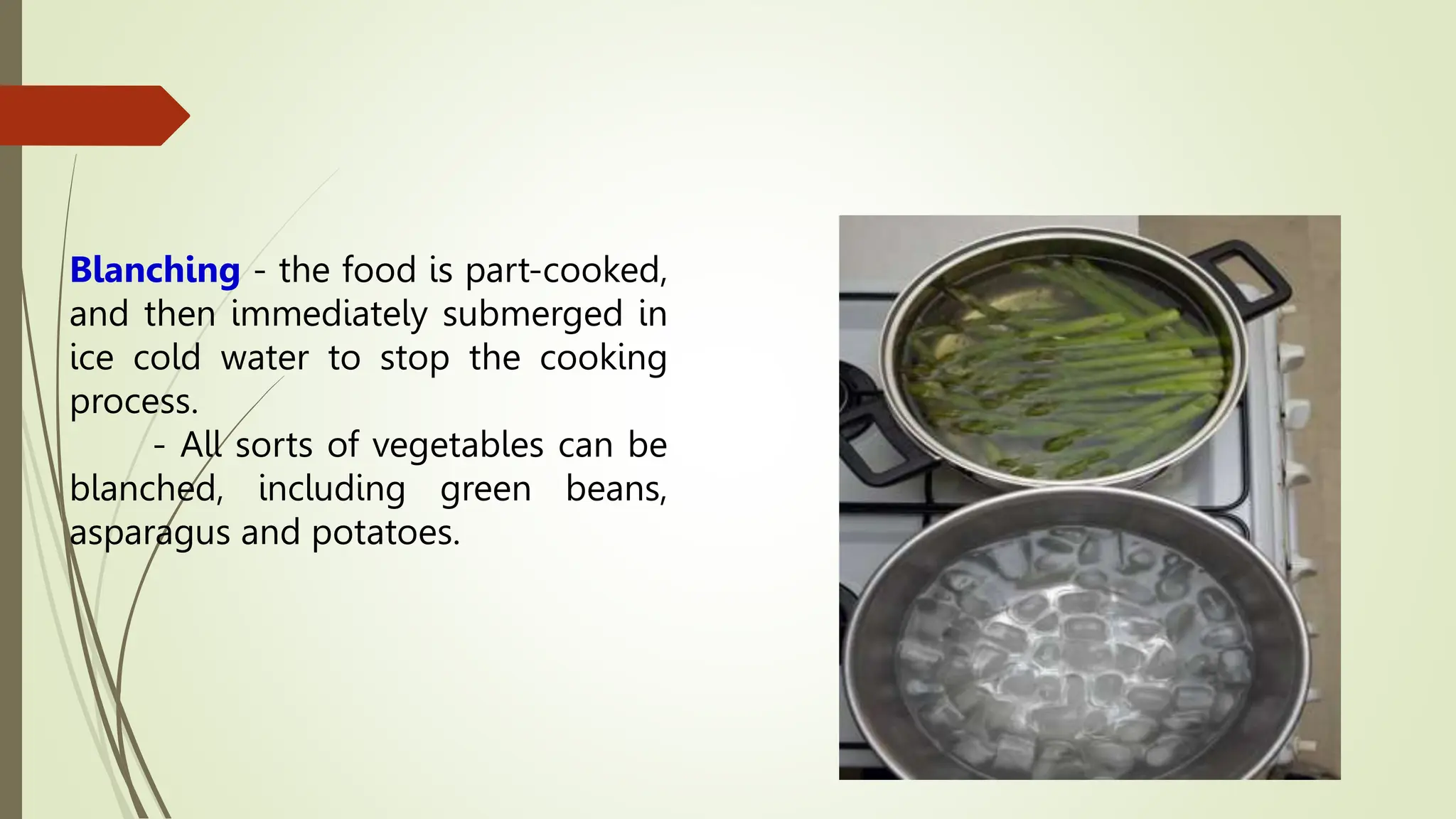 Blanching - the food is part-cooked,
and then immediately submerged in
ice cold water to stop the cooking
process.
- All sorts of vegetables can be
blanched, including green beans,
asparagus and potatoes.
 