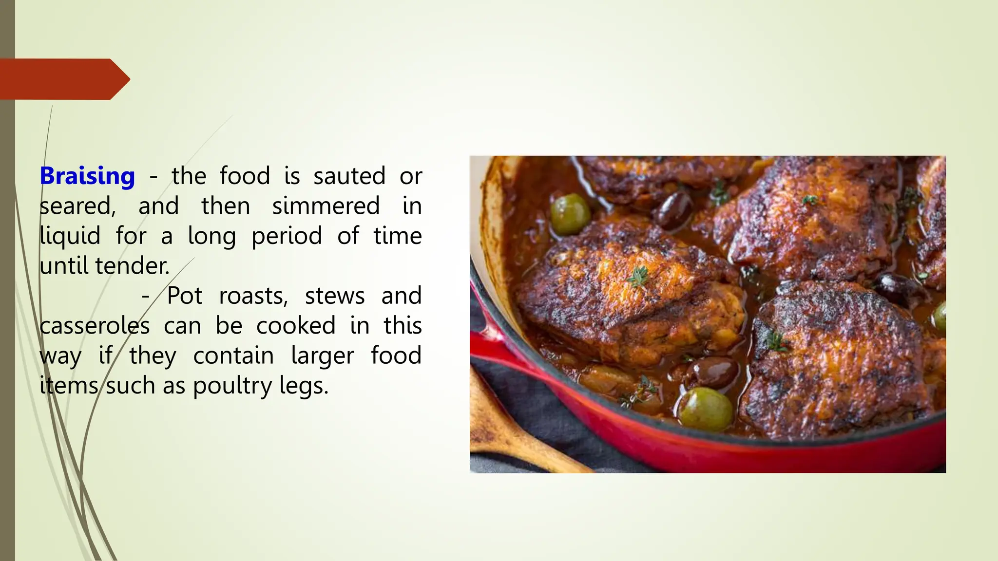 Braising - the food is sauted or
seared, and then simmered in
liquid for a long period of time
until tender.
- Pot roasts, stews and
casseroles can be cooked in this
way if they contain larger food
items such as poultry legs.
 