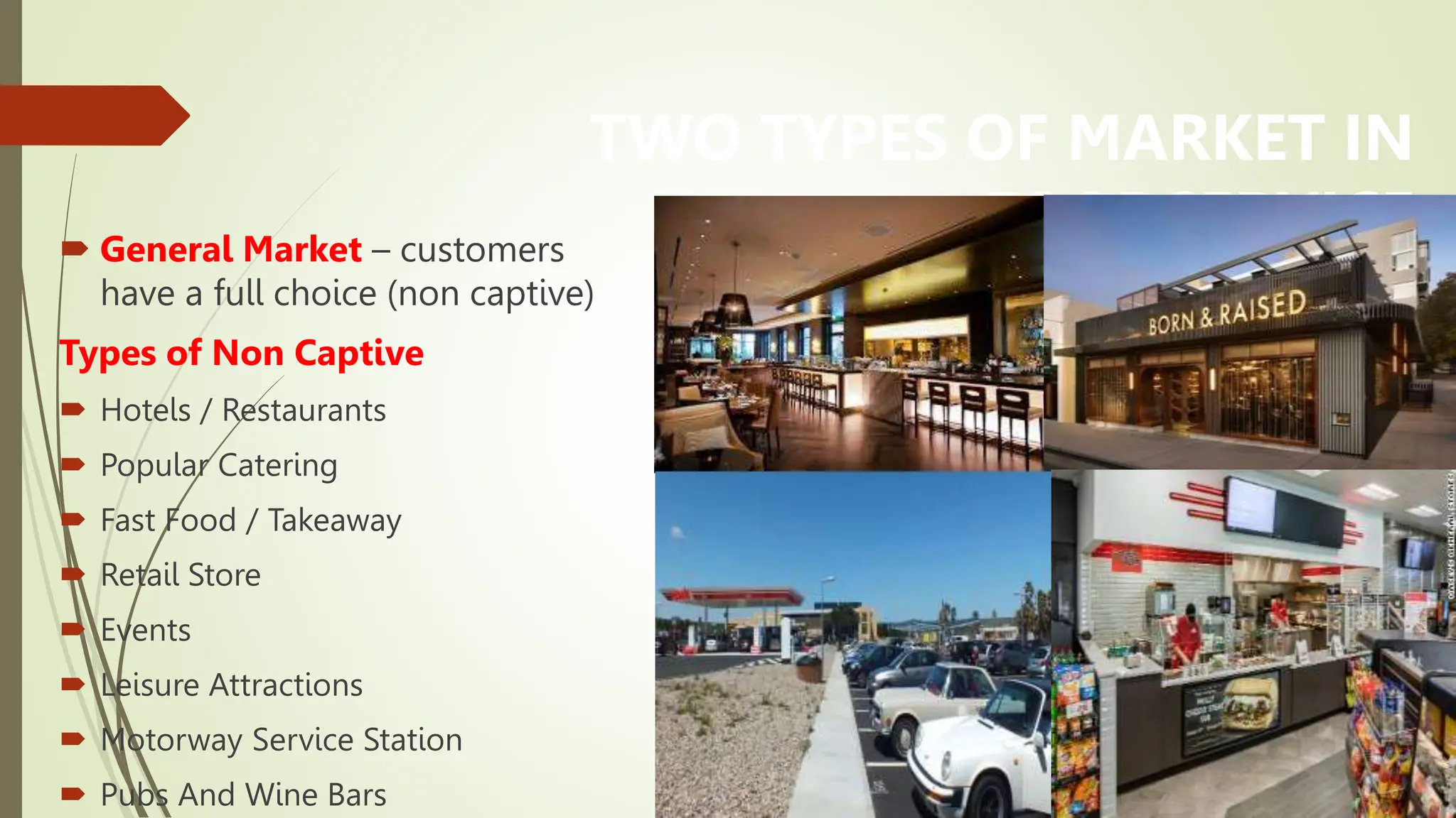 TWO TYPES OF MARKET IN
FOODSERVICE
 General Market – customers
have a full choice (non captive)
Types of Non Captive
 Hotels / Restaurants
 Popular Catering
 Fast Food / Takeaway
 Retail Store
 Events
 Leisure Attractions
 Motorway Service Station
 Pubs And Wine Bars
 